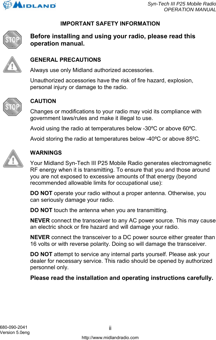  Syn-Tech III P25 Mobile Radio OPERATION MANUAL  680-090-2041 Version 5.0eng http://www.midlandradio.com iiIMPORTANT SAFETY INFORMATION  Before installing and using your radio, please read this operation manual.  GENERAL PRECAUTIONS Always use only Midland authorized accessories. Unauthorized accessories have the risk of fire hazard, explosion, personal injury or damage to the radio.  CAUTION Changes or modifications to your radio may void its compliance with government laws/rules and make it illegal to use. Avoid using the radio at temperatures below -30ºC or above 60ºC. Avoid storing the radio at temperatures below -40ºC or above 85ºC.  WARNINGS Your Midland Syn-Tech III P25 Mobile Radio generates electromagnetic RF energy when it is transmitting. To ensure that you and those around you are not exposed to excessive amounts of that energy (beyond recommended allowable limits for occupational use): DO NOT operate your radio without a proper antenna. Otherwise, you can seriously damage your radio. DO NOT touch the antenna when you are transmitting. NEVER connect the transceiver to any AC power source. This may cause an electric shock or fire hazard and will damage your radio. NEVER connect the transceiver to a DC power source either greater than 16 volts or with reverse polarity. Doing so will damage the transceiver. DO NOT attempt to service any internal parts yourself. Please ask your dealer for necessary service. This radio should be opened by authorized personnel only. Please read the installation and operating instructions carefully.  