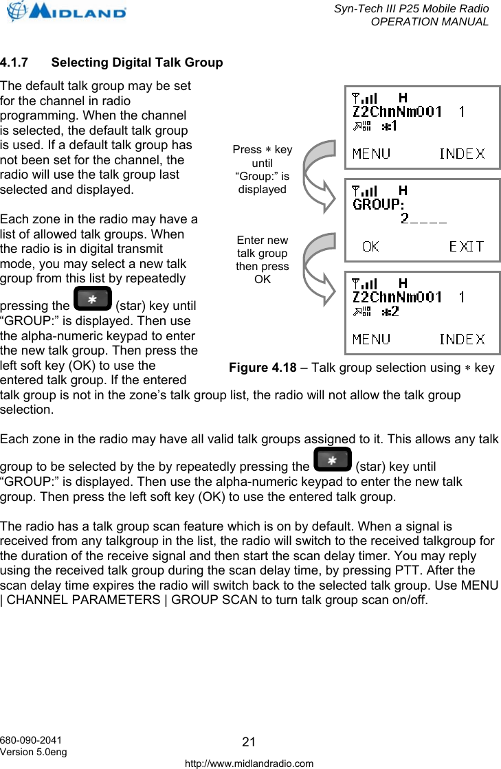  Syn-Tech III P25 Mobile Radio OPERATION MANUAL  680-090-2041 Version 5.0eng http://www.midlandradio.com 214.1.7  Selecting Digital Talk Group The default talk group may be set for the channel in radio programming. When the channel is selected, the default talk group is used. If a default talk group has not been set for the channel, the radio will use the talk group last selected and displayed.  Each zone in the radio may have a list of allowed talk groups. When the radio is in digital transmit mode, you may select a new talk group from this list by repeatedly pressing the   (star) key until “GROUP:” is displayed. Then use the alpha-numeric keypad to enter the new talk group. Then press the left soft key (OK) to use the entered talk group. If the entered talk group is not in the zone’s talk group list, the radio will not allow the talk group selection.  Each zone in the radio may have all valid talk groups assigned to it. This allows any talk group to be selected by the by repeatedly pressing the   (star) key until “GROUP:” is displayed. Then use the alpha-numeric keypad to enter the new talk group. Then press the left soft key (OK) to use the entered talk group.  The radio has a talk group scan feature which is on by default. When a signal is received from any talkgroup in the list, the radio will switch to the received talkgroup for the duration of the receive signal and then start the scan delay timer. You may reply using the received talk group during the scan delay time, by pressing PTT. After the scan delay time expires the radio will switch back to the selected talk group. Use MENU | CHANNEL PARAMETERS | GROUP SCAN to turn talk group scan on/off.     Press ∗ key until “Group:” is displayed Enter new talk group then press OK Figure 4.18 – Talk group selection using ∗ key 