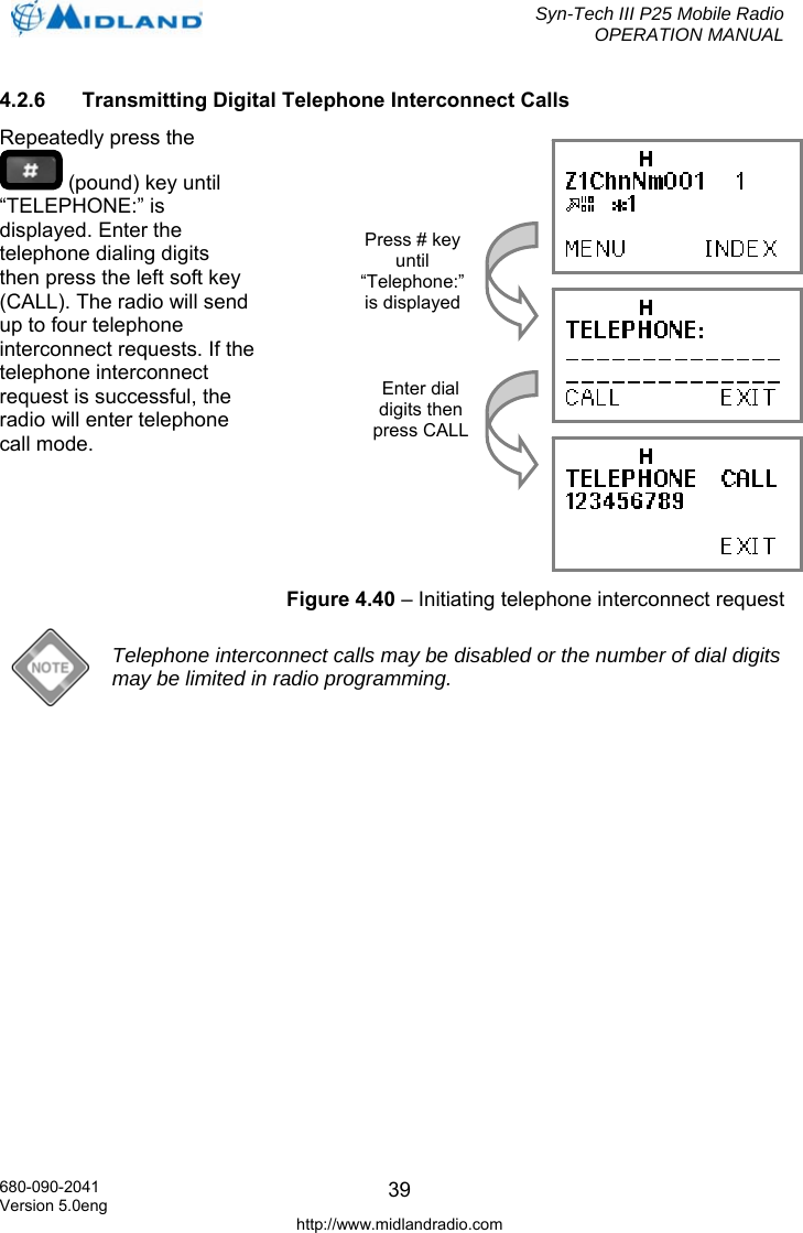  Syn-Tech III P25 Mobile Radio OPERATION MANUAL  680-090-2041 Version 5.0eng http://www.midlandradio.com 394.2.6  Transmitting Digital Telephone Interconnect Calls Repeatedly press the  (pound) key until “TELEPHONE:” is displayed. Enter the telephone dialing digits then press the left soft key (CALL). The radio will send up to four telephone interconnect requests. If the telephone interconnect request is successful, the radio will enter telephone call mode.   Telephone interconnect calls may be disabled or the number of dial digits may be limited in radio programming.     Press # key until “Telephone:” is displayed Enter dial digits then press CALLFigure 4.40 – Initiating telephone interconnect request 
