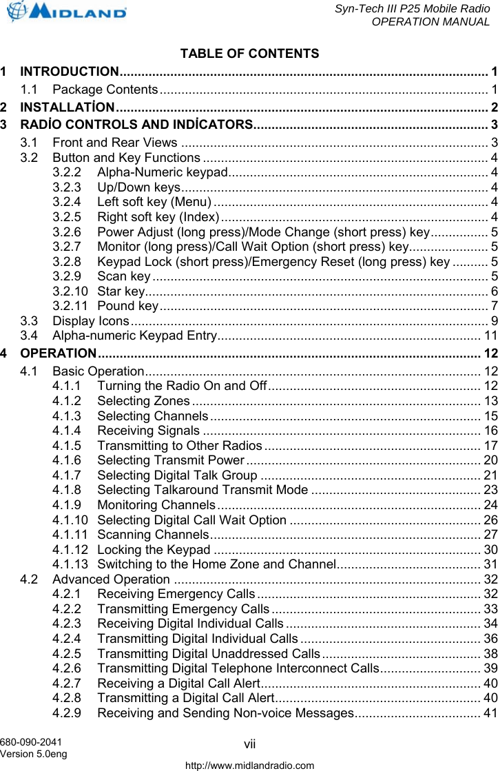  Syn-Tech III P25 Mobile Radio OPERATION MANUAL  680-090-2041 Version 5.0eng http://www.midlandradio.com viiTABLE OF CONTENTS 1 INTRODUCTION...................................................................................................... 1 1.1 Package Contents........................................................................................... 1 2 INSTALLATİON....................................................................................................... 2 3 RADİO CONTROLS AND INDİCATORS................................................................. 3 3.1 Front and Rear Views ..................................................................................... 3 3.2 Button and Key Functions ............................................................................... 4 3.2.2 Alpha-Numeric keypad........................................................................ 4 3.2.3 Up/Down keys..................................................................................... 4 3.2.4 Left soft key (Menu) ............................................................................ 4 3.2.5 Right soft key (Index).......................................................................... 4 3.2.6 Power Adjust (long press)/Mode Change (short press) key................ 5 3.2.7 Monitor (long press)/Call Wait Option (short press) key...................... 5 3.2.8 Keypad Lock (short press)/Emergency Reset (long press) key .......... 5 3.2.9 Scan key............................................................................................. 5 3.2.10 Star key............................................................................................... 6 3.2.11 Pound key........................................................................................... 7 3.3 Display Icons................................................................................................... 9 3.4 Alpha-numeric Keypad Entry......................................................................... 11 4 OPERATION.......................................................................................................... 12 4.1 Basic Operation............................................................................................. 12 4.1.1 Turning the Radio On and Off........................................................... 12 4.1.2 Selecting Zones ................................................................................ 13 4.1.3 Selecting Channels........................................................................... 15 4.1.4 Receiving Signals ............................................................................. 16 4.1.5 Transmitting to Other Radios ............................................................ 17 4.1.6 Selecting Transmit Power................................................................. 20 4.1.7 Selecting Digital Talk Group ............................................................. 21 4.1.8 Selecting Talkaround Transmit Mode ............................................... 23 4.1.9 Monitoring Channels......................................................................... 24 4.1.10 Selecting Digital Call Wait Option ..................................................... 26 4.1.11 Scanning Channels........................................................................... 27 4.1.12 Locking the Keypad .......................................................................... 30 4.1.13 Switching to the Home Zone and Channel........................................ 31 4.2 Advanced Operation ..................................................................................... 32 4.2.1 Receiving Emergency Calls .............................................................. 32 4.2.2 Transmitting Emergency Calls .......................................................... 33 4.2.3 Receiving Digital Individual Calls ...................................................... 34 4.2.4 Transmitting Digital Individual Calls .................................................. 36 4.2.5 Transmitting Digital Unaddressed Calls ............................................ 38 4.2.6 Transmitting Digital Telephone Interconnect Calls............................ 39 4.2.7 Receiving a Digital Call Alert............................................................. 40 4.2.8 Transmitting a Digital Call Alert......................................................... 40 4.2.9 Receiving and Sending Non-voice Messages................................... 41 