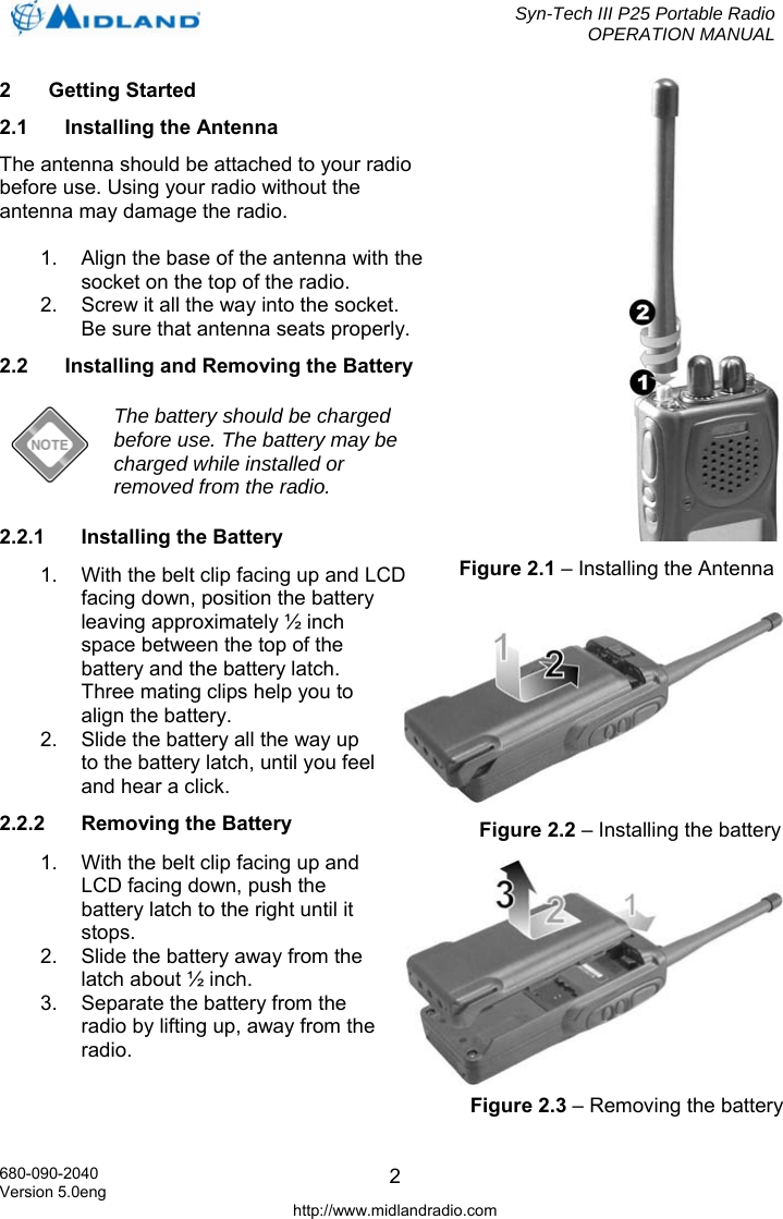  Syn-Tech III P25 Portable Radio OPERATION MANUAL  680-090-2040 Version 5.0eng http://www.midlandradio.com 22 Getting Started 2.1 Installing the Antenna The antenna should be attached to your radio before use. Using your radio without the antenna may damage the radio.  1.  Align the base of the antenna with the socket on the top of the radio. 2.  Screw it all the way into the socket. Be sure that antenna seats properly. 2.2  Installing and Removing the Battery  The battery should be charged before use. The battery may be charged while installed or removed from the radio. 2.2.1 Installing the Battery 1.  With the belt clip facing up and LCD facing down, position the battery leaving approximately ½ inch space between the top of the battery and the battery latch. Three mating clips help you to align the battery. 2.  Slide the battery all the way up to the battery latch, until you feel and hear a click. 2.2.2  Removing the Battery 1.  With the belt clip facing up and LCD facing down, push the battery latch to the right until it stops. 2.  Slide the battery away from the latch about ½ inch. 3.  Separate the battery from the radio by lifting up, away from the radio.   Figure 2.1 – Installing the Antenna Figure 2.2 – Installing the battery Figure 2.3 – Removing the battery 