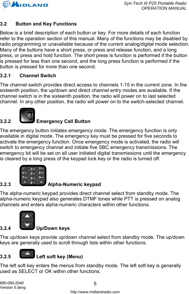  Syn-Tech III P25 Portable Radio OPERATION MANUAL  680-090-2040 Version 5.0eng http://www.midlandradio.com 53.2  Button and Key Functions Below is a brief description of each button or key. For more details of each function refer to the operation section of this manual. Many of the functions may be disabled by radio programming or unavailable because of the current analog/digital mode selection. Many of the buttons have a short press, or press and release function, and a long press, or press and hold function. The short press is function is performed if the button is pressed for less than one second, and the long press function is performed if the button is pressed for more than one second. 3.2.1 Channel Switch The channel switch provides direct access to channels 1-15 in the current zone. In the sixteenth position, the up/down and direct channel entry modes are available. If the channel switch is in the sixteenth position, the radio will power on to last selected channel. In any other position, the radio will power on to the switch-selected channel. 3.2.2   Emergency Call Button The emergency button initiates emergency mode. The emergency function is only available in digital mode. The emergency key must be pressed for five seconds to activate the emergency function. Once emergency mode is activated, the radio will switch to emergency channel and initiate five SBC emergency transmissions. The emergency bit will be set on all user initiated digital transmissions until the emergency is cleared by a long press of the keypad lock key or the radio is turned off. 3.2.3  Alpha-Numeric keypad The alpha-numeric keypad provides direct channel select from standby mode. The alpha-numeric keypad also generates DTMF tones while PTT is pressed on analog channels and enters alpha-numeric characters within other functions. 3.2.4   Up/Down keys The up/down keys provide up/down channel select from standby mode. The up/down keys are generally used to scroll through lists within other functions. 3.2.5   Left soft key (Menu) The left soft key enters the menus from standby mode. The left soft key is generally used as SELECT or OK within other functions. 
