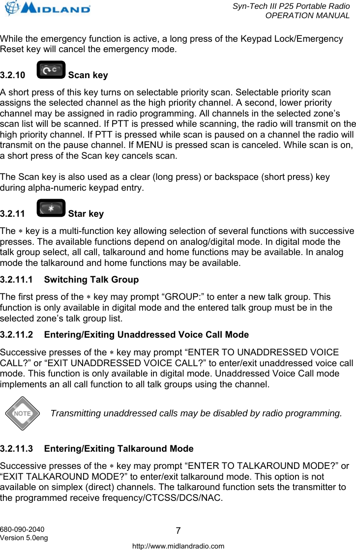  Syn-Tech III P25 Portable Radio OPERATION MANUAL  680-090-2040 Version 5.0eng http://www.midlandradio.com 7While the emergency function is active, a long press of the Keypad Lock/Emergency Reset key will cancel the emergency mode. 3.2.10   Scan key A short press of this key turns on selectable priority scan. Selectable priority scan assigns the selected channel as the high priority channel. A second, lower priority channel may be assigned in radio programming. All channels in the selected zone’s scan list will be scanned. If PTT is pressed while scanning, the radio will transmit on the high priority channel. If PTT is pressed while scan is paused on a channel the radio will transmit on the pause channel. If MENU is pressed scan is canceled. While scan is on, a short press of the Scan key cancels scan.  The Scan key is also used as a clear (long press) or backspace (short press) key during alpha-numeric keypad entry. 3.2.11   Star key The ∗ key is a multi-function key allowing selection of several functions with successive presses. The available functions depend on analog/digital mode. In digital mode the talk group select, all call, talkaround and home functions may be available. In analog mode the talkaround and home functions may be available. 3.2.11.1  Switching Talk Group The first press of the ∗ key may prompt “GROUP:” to enter a new talk group. This function is only available in digital mode and the entered talk group must be in the selected zone’s talk group list. 3.2.11.2  Entering/Exiting Unaddressed Voice Call Mode Successive presses of the ∗ key may prompt “ENTER TO UNADDRESSED VOICE CALL?” or “EXIT UNADDRESSED VOICE CALL?” to enter/exit unaddressed voice call mode. This function is only available in digital mode. Unaddressed Voice Call mode implements an all call function to all talk groups using the channel.  Transmitting unaddressed calls may be disabled by radio programming. 3.2.11.3  Entering/Exiting Talkaround Mode Successive presses of the ∗ key may prompt “ENTER TO TALKAROUND MODE?” or “EXIT TALKAROUND MODE?” to enter/exit talkaround mode. This option is not available on simplex (direct) channels. The talkaround function sets the transmitter to the programmed receive frequency/CTCSS/DCS/NAC.  
