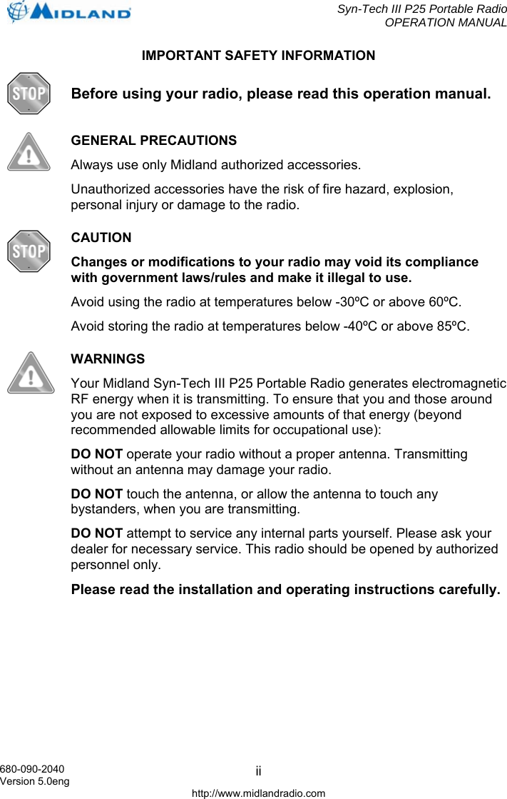  Syn-Tech III P25 Portable Radio OPERATION MANUAL  680-090-2040 Version 5.0eng http://www.midlandradio.com iiIMPORTANT SAFETY INFORMATION  Before using your radio, please read this operation manual.  GENERAL PRECAUTIONS Always use only Midland authorized accessories. Unauthorized accessories have the risk of fire hazard, explosion, personal injury or damage to the radio.  CAUTION Changes or modifications to your radio may void its compliance with government laws/rules and make it illegal to use. Avoid using the radio at temperatures below -30ºC or above 60ºC. Avoid storing the radio at temperatures below -40ºC or above 85ºC.  WARNINGS Your Midland Syn-Tech III P25 Portable Radio generates electromagnetic RF energy when it is transmitting. To ensure that you and those around you are not exposed to excessive amounts of that energy (beyond recommended allowable limits for occupational use): DO NOT operate your radio without a proper antenna. Transmitting without an antenna may damage your radio. DO NOT touch the antenna, or allow the antenna to touch any bystanders, when you are transmitting. DO NOT attempt to service any internal parts yourself. Please ask your dealer for necessary service. This radio should be opened by authorized personnel only. Please read the installation and operating instructions carefully.  