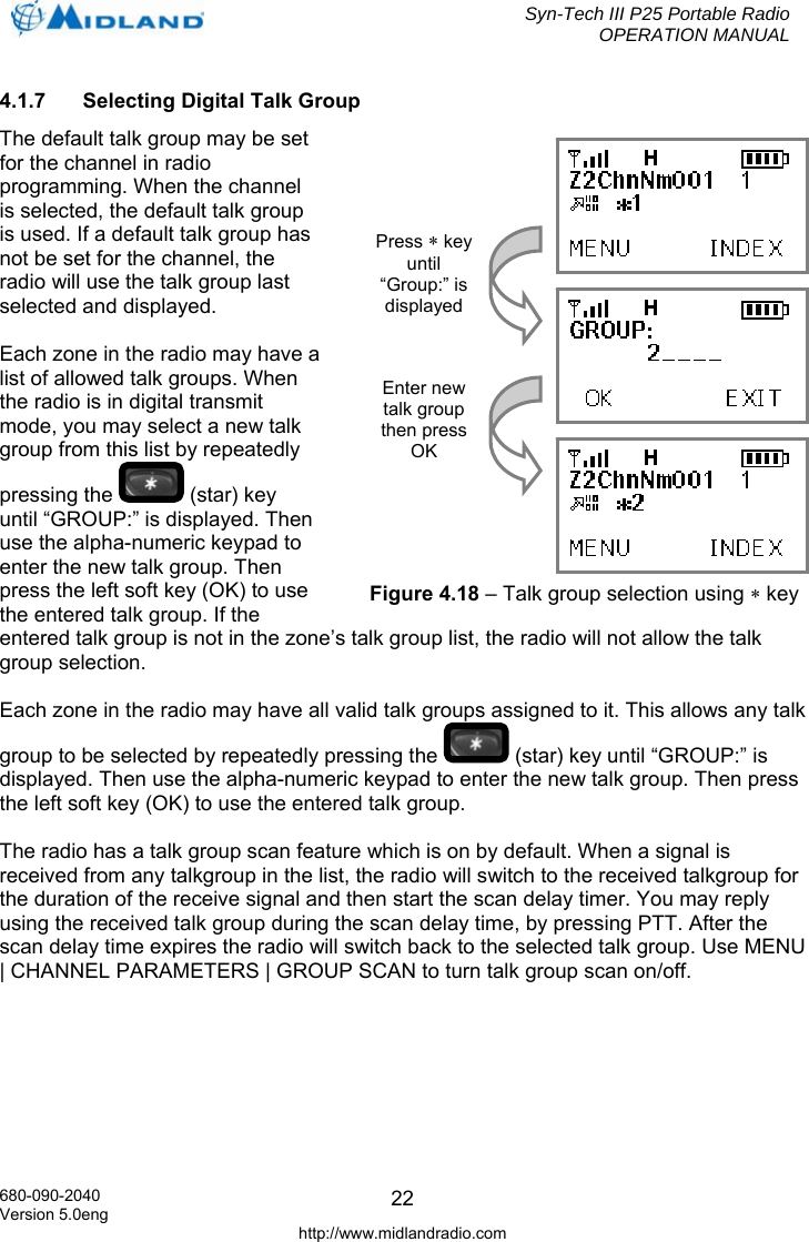  Syn-Tech III P25 Portable Radio OPERATION MANUAL  680-090-2040 Version 5.0eng http://www.midlandradio.com 224.1.7  Selecting Digital Talk Group The default talk group may be set for the channel in radio programming. When the channel is selected, the default talk group is used. If a default talk group has not be set for the channel, the radio will use the talk group last selected and displayed.  Each zone in the radio may have a list of allowed talk groups. When the radio is in digital transmit mode, you may select a new talk group from this list by repeatedly pressing the   (star) key until “GROUP:” is displayed. Then use the alpha-numeric keypad to enter the new talk group. Then press the left soft key (OK) to use the entered talk group. If the entered talk group is not in the zone’s talk group list, the radio will not allow the talk group selection.  Each zone in the radio may have all valid talk groups assigned to it. This allows any talk group to be selected by repeatedly pressing the   (star) key until “GROUP:” is displayed. Then use the alpha-numeric keypad to enter the new talk group. Then press the left soft key (OK) to use the entered talk group.  The radio has a talk group scan feature which is on by default. When a signal is received from any talkgroup in the list, the radio will switch to the received talkgroup for the duration of the receive signal and then start the scan delay timer. You may reply using the received talk group during the scan delay time, by pressing PTT. After the scan delay time expires the radio will switch back to the selected talk group. Use MENU | CHANNEL PARAMETERS | GROUP SCAN to turn talk group scan on/off.     Press ∗ key until “Group:” is displayed Enter new talk group then press OK Figure 4.18 – Talk group selection using ∗ key 