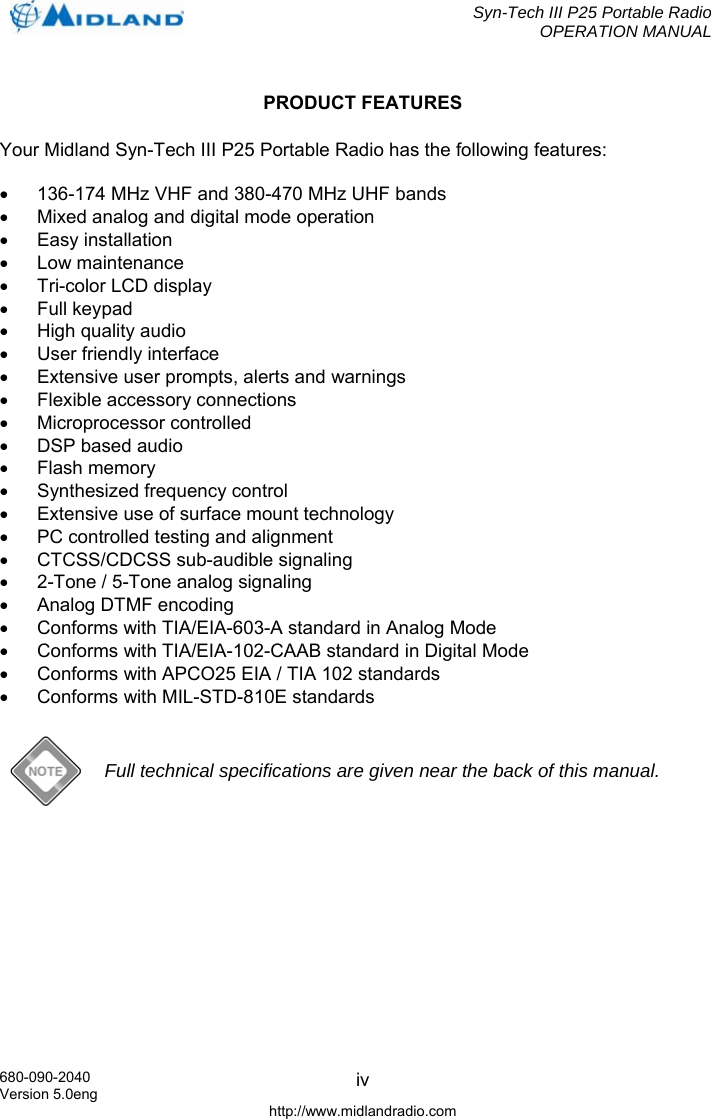  Syn-Tech III P25 Portable Radio OPERATION MANUAL  680-090-2040 Version 5.0eng http://www.midlandradio.com ivPRODUCT FEATURES Your Midland Syn-Tech III P25 Portable Radio has the following features:  •  136-174 MHz VHF and 380-470 MHz UHF bands •  Mixed analog and digital mode operation • Easy installation • Low maintenance •  Tri-color LCD display • Full keypad •  High quality audio •  User friendly interface •  Extensive user prompts, alerts and warnings •  Flexible accessory connections • Microprocessor controlled •  DSP based audio • Flash memory •  Synthesized frequency control •  Extensive use of surface mount technology •  PC controlled testing and alignment • CTCSS/CDCSS sub-audible signaling •  2-Tone / 5-Tone analog signaling • Analog DTMF encoding •  Conforms with TIA/EIA-603-A standard in Analog Mode •  Conforms with TIA/EIA-102-CAAB standard in Digital Mode •  Conforms with APCO25 EIA / TIA 102 standards •  Conforms with MIL-STD-810E standards   Full technical specifications are given near the back of this manual. 