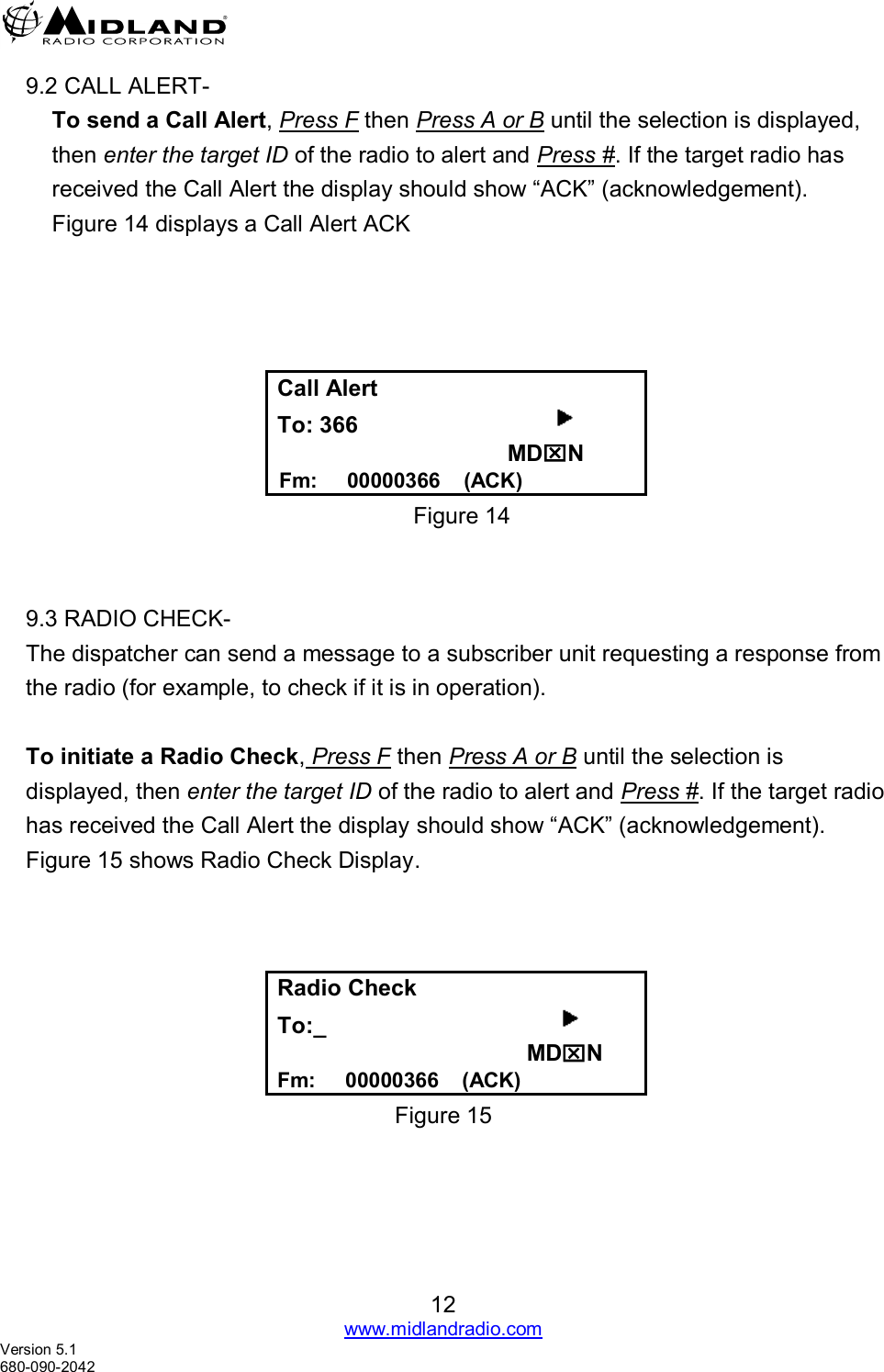   12 www.midlandradio.com Version 5.1 680-090-2042     9.2 CALL ALERT-   To send a Call Alert, Press F then Press A or B until the selection is displayed, then enter the target ID of the radio to alert and Press #. If the target radio has received the Call Alert the display should show “ACK” (acknowledgement). Figure 14 displays a Call Alert ACK      Call Alert To: 366                                MDN   Fm:     00000366    (ACK) Figure 14       9.3 RADIO CHECK- The dispatcher can send a message to a subscriber unit requesting a response from the radio (for example, to check if it is in operation).  To initiate a Radio Check, Press F then Press A or B until the selection is displayed, then enter the target ID of the radio to alert and Press #. If the target radio has received the Call Alert the display should show “ACK” (acknowledgement). Figure 15 shows Radio Check Display.    Radio Check   To:_                                                                                 MDN Fm:     00000366    (ACK) Figure 15 