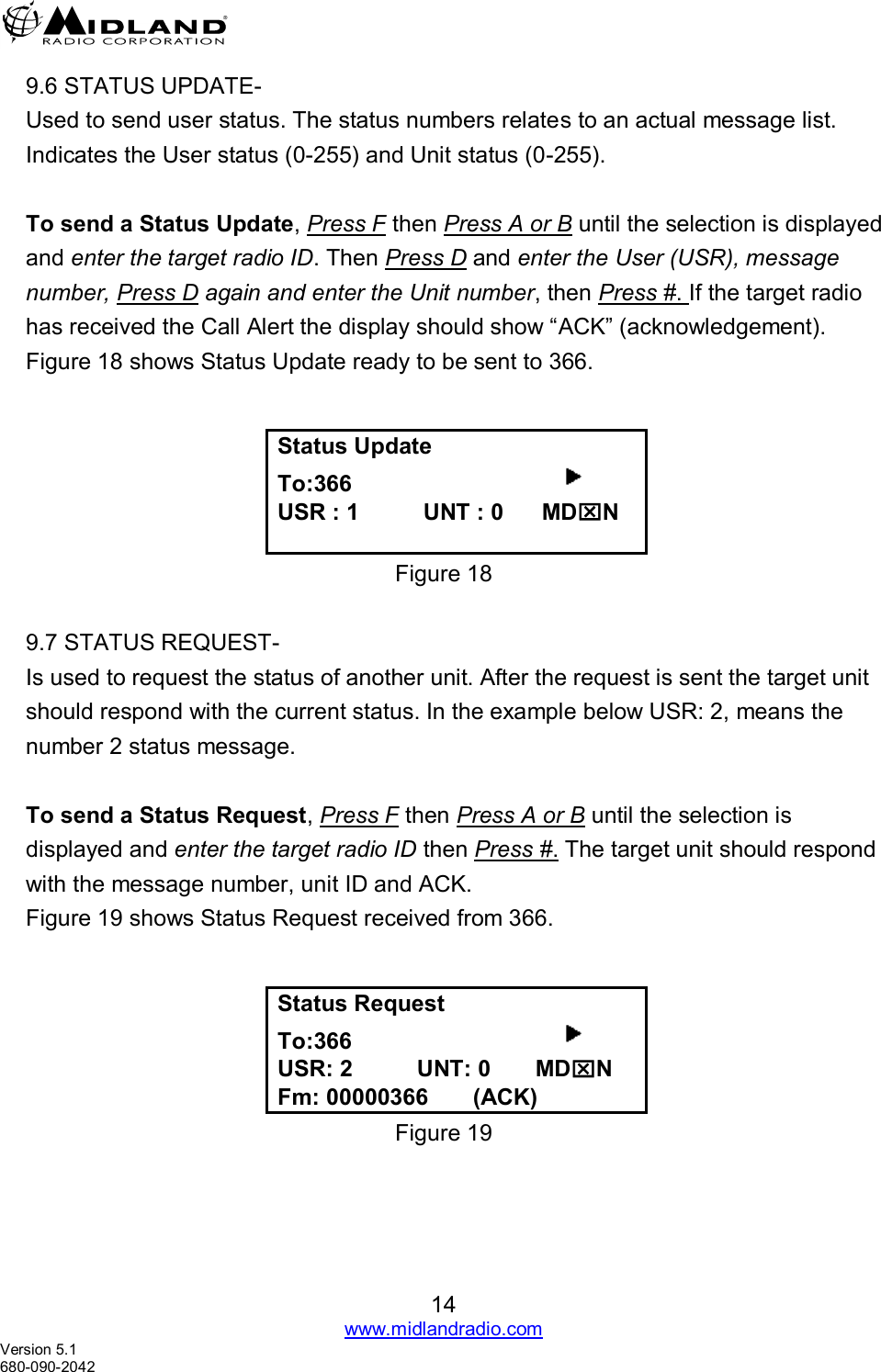   14 www.midlandradio.com Version 5.1 680-090-2042 9.6 STATUS UPDATE- Used to send user status. The status numbers relates to an actual message list.     Indicates the User status (0-255) and Unit status (0-255).   To send a Status Update, Press F then Press A or B until the selection is displayed and enter the target radio ID. Then Press D and enter the User (USR), message number, Press D again and enter the Unit number, then Press #. If the target radio has received the Call Alert the display should show “ACK” (acknowledgement). Figure 18 shows Status Update ready to be sent to 366.     Status Update To:366                                      USR : 1          UNT : 0      MDN  Figure 18  9.7 STATUS REQUEST- Is used to request the status of another unit. After the request is sent the target unit should respond with the current status. In the example below USR: 2, means the number 2 status message.  To send a Status Request, Press F then Press A or B until the selection is displayed and enter the target radio ID then Press #. The target unit should respond with the message number, unit ID and ACK. Figure 19 shows Status Request received from 366.   Status Request To:366                                      USR: 2          UNT: 0       MDN Fm: 00000366       (ACK) Figure 19 