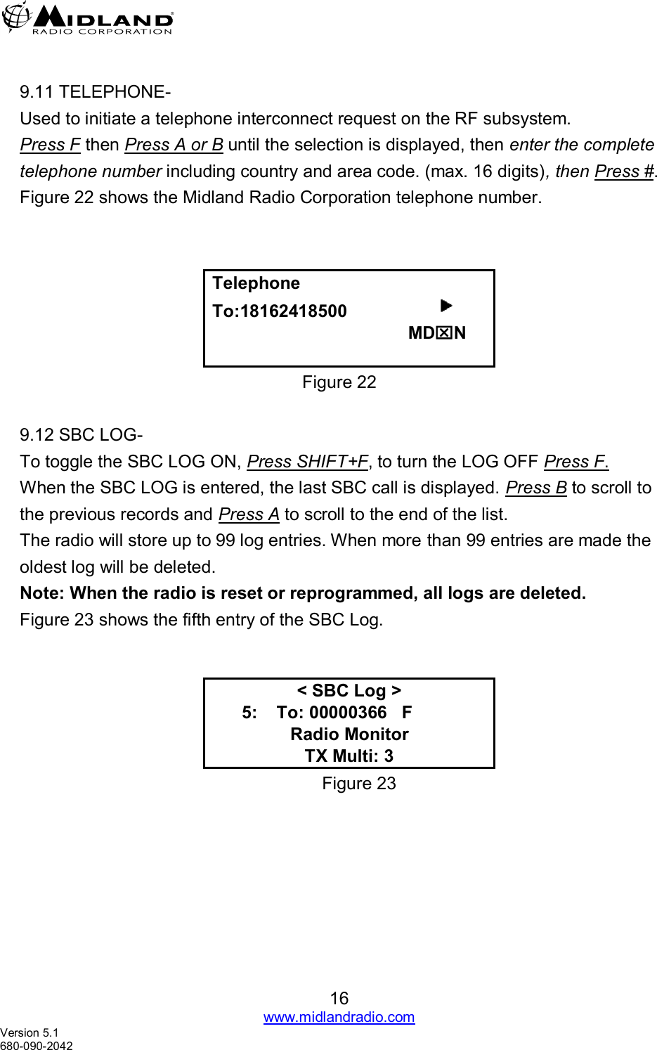   16 www.midlandradio.com Version 5.1 680-090-2042  9.11 TELEPHONE- Used to initiate a telephone interconnect request on the RF subsystem. Press F then Press A or B until the selection is displayed, then enter the complete telephone number including country and area code. (max. 16 digits), then Press #. Figure 22 shows the Midland Radio Corporation telephone number.    Telephone To:18162418500                                                           MDN  Figure 22  9.12 SBC LOG- To toggle the SBC LOG ON, Press SHIFT+F, to turn the LOG OFF Press F.                                           When the SBC LOG is entered, the last SBC call is displayed. Press B to scroll to the previous records and Press A to scroll to the end of the list.  The radio will store up to 99 log entries. When more than 99 entries are made the oldest log will be deleted. Note: When the radio is reset or reprogrammed, all logs are deleted. Figure 23 shows the fifth entry of the SBC Log.   &lt; SBC Log &gt;       5:    To: 00000366   F       Radio Monitor TX Multi: 3 Figure 23 