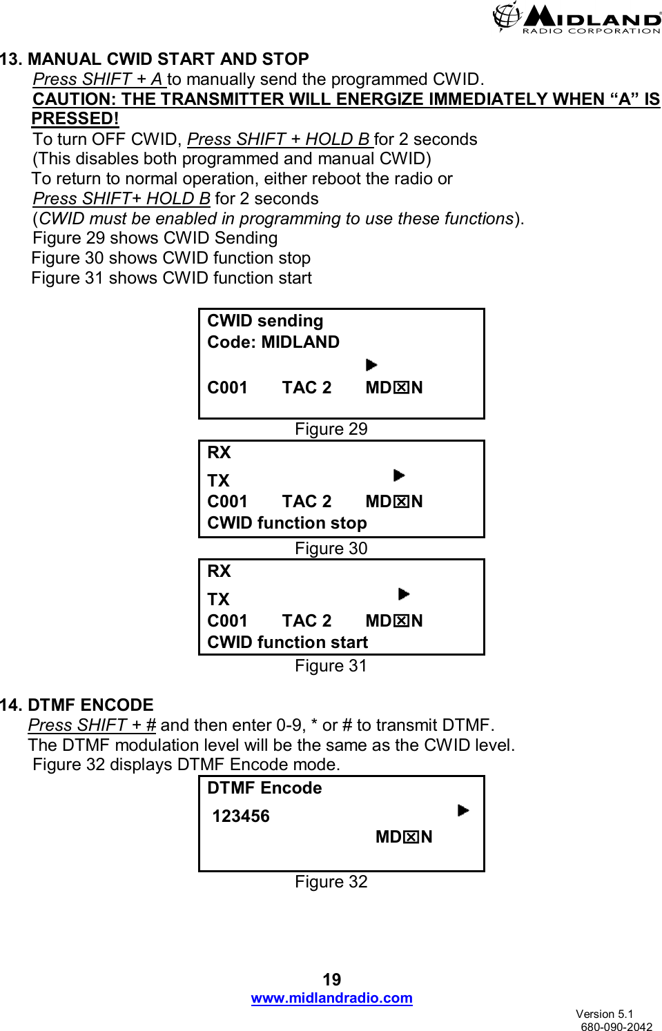  19 www.midlandradio.com                               Version 5.1     680-090-2042 13. MANUAL CWID START AND STOP        Press SHIFT + A to manually send the programmed CWID.        CAUTION: THE TRANSMITTER WILL ENERGIZE IMMEDIATELY WHEN “A” IS     PRESSED!        To turn OFF CWID, Press SHIFT + HOLD B for 2 seconds        (This disables both programmed and manual CWID) To return to normal operation, either reboot the radio or         Press SHIFT+ HOLD B for 2 seconds        (CWID must be enabled in programming to use these functions).        Figure 29 shows CWID Sending  Figure 30 shows CWID function stop   Figure 31 shows CWID function start       CWID sending Code: MIDLAND                                     C001       TAC 2       MDN  Figure 29 RX   TX                                   C001       TAC 2       MDN CWID function stop Figure 30 RX   TX                                    C001       TAC 2       MDN CWID function start Figure 31  14. DTMF ENCODE       Press SHIFT + # and then enter 0-9, * or # to transmit DTMF.       The DTMF modulation level will be the same as the CWID level.        Figure 32 displays DTMF Encode mode. DTMF Encode  123456                                                                           MDN  Figure 32