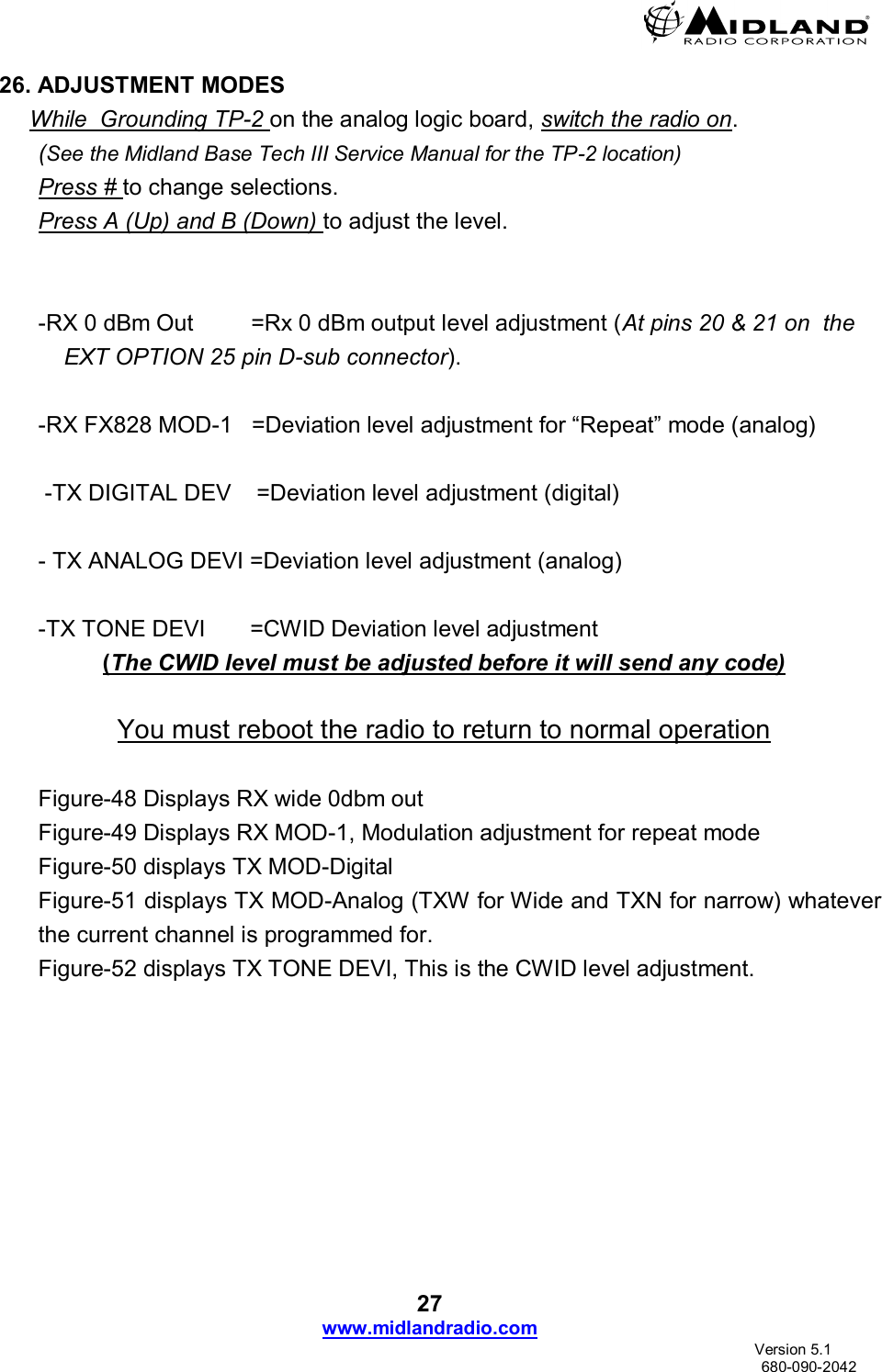  27 www.midlandradio.com                               Version 5.1     680-090-2042 26. ADJUSTMENT MODES While  Grounding TP-2 on the analog logic board, switch the radio on.  (See the Midland Base Tech III Service Manual for the TP-2 location) Press # to change selections. Press A (Up) and B (Down) to adjust the level.   -RX 0 dBm Out         =Rx 0 dBm output level adjustment (At pins 20 &amp; 21 on  the EXT OPTION 25 pin D-sub connector).  -RX FX828 MOD-1   =Deviation level adjustment for “Repeat” mode (analog)     -TX DIGITAL DEV    =Deviation level adjustment (digital)  - TX ANALOG DEVI =Deviation level adjustment (analog)  -TX TONE DEVI       =CWID Deviation level adjustment  (The CWID level must be adjusted before it will send any code)  You must reboot the radio to return to normal operation  Figure-48 Displays RX wide 0dbm out Figure-49 Displays RX MOD-1, Modulation adjustment for repeat mode Figure-50 displays TX MOD-Digital  Figure-51 displays TX MOD-Analog (TXW for Wide and TXN for narrow) whatever the current channel is programmed for. Figure-52 displays TX TONE DEVI, This is the CWID level adjustment. 