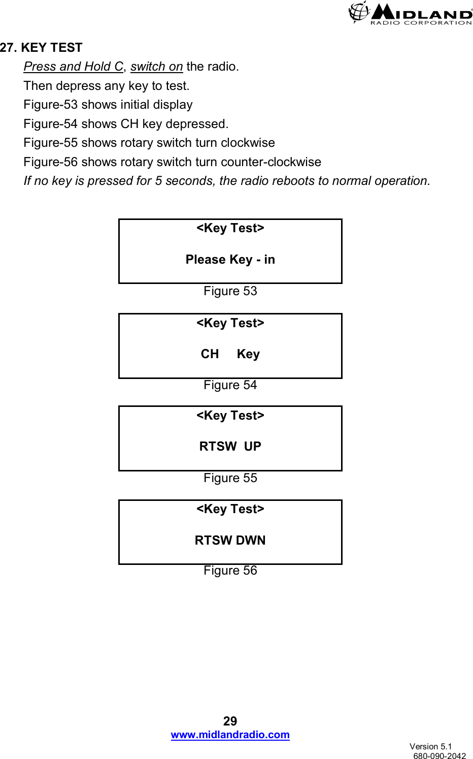 29 www.midlandradio.com                               Version 5.1     680-090-2042 27. KEY TEST Press and Hold C, switch on the radio. Then depress any key to test. Figure-53 shows initial display Figure-54 shows CH key depressed. Figure-55 shows rotary switch turn clockwise  Figure-56 shows rotary switch turn counter-clockwise If no key is pressed for 5 seconds, the radio reboots to normal operation.    &lt;Key Test&gt;  Please Key - in  Figure 53  &lt;Key Test&gt;  CH     Key  Figure 54  &lt;Key Test&gt;  RTSW  UP  Figure 55  &lt;Key Test&gt;  RTSW DWN  Figure 56  