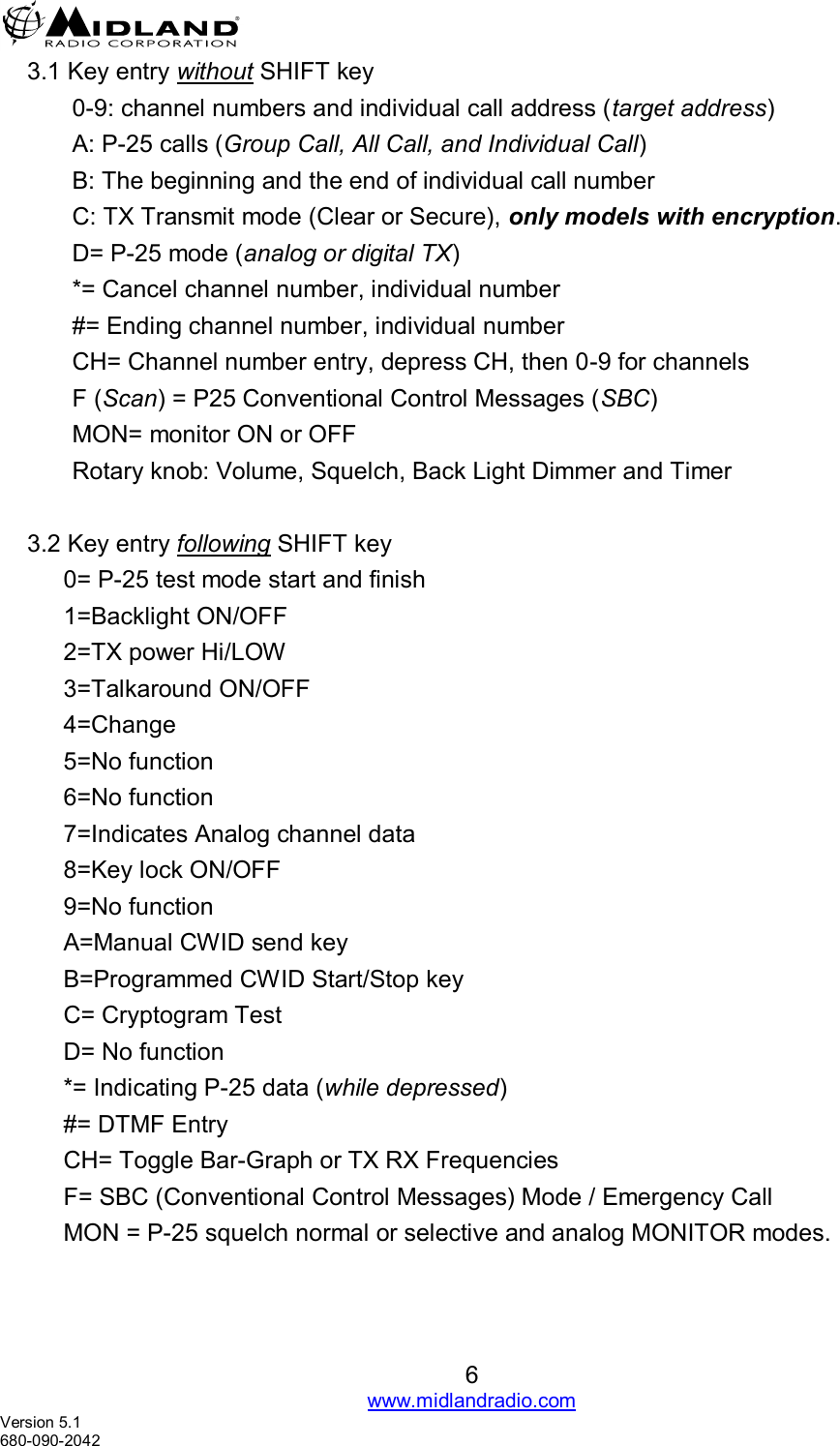   6 www.midlandradio.com Version 5.1 680-090-2042     3.1 Key entry without SHIFT key 0-9: channel numbers and individual call address (target address)  A: P-25 calls (Group Call, All Call, and Individual Call) B: The beginning and the end of individual call number C: TX Transmit mode (Clear or Secure), only models with encryption. D= P-25 mode (analog or digital TX) *= Cancel channel number, individual number #= Ending channel number, individual number CH= Channel number entry, depress CH, then 0-9 for channels  F (Scan) = P25 Conventional Control Messages (SBC) MON= monitor ON or OFF  Rotary knob: Volume, Squelch, Back Light Dimmer and Timer  3.2 Key entry following SHIFT key  0= P-25 test mode start and finish  1=Backlight ON/OFF 2=TX power Hi/LOW 3=Talkaround ON/OFF 4=Change   5=No function  6=No function 7=Indicates Analog channel data  8=Key lock ON/OFF  9=No function A=Manual CWID send key B=Programmed CWID Start/Stop key C= Cryptogram Test D= No function *= Indicating P-25 data (while depressed) #= DTMF Entry CH= Toggle Bar-Graph or TX RX Frequencies F= SBC (Conventional Control Messages) Mode / Emergency Call  MON = P-25 squelch normal or selective and analog MONITOR modes. 