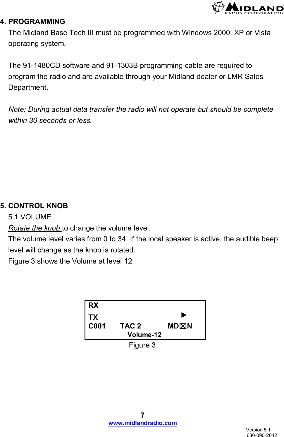  7 www.midlandradio.com                               Version 5.1     680-090-2042 4. PROGRAMMING The Midland Base Tech III must be programmed with Windows 2000, XP or Vista operating system.   The 91-1480CD software and 91-1303B programming cable are required to program the radio and are available through your Midland dealer or LMR Sales Department.  Note: During actual data transfer the radio will not operate but should be complete within 30 seconds or less.        5. CONTROL KNOB 5.1 VOLUME Rotate the knob to change the volume level.   The volume level varies from 0 to 34. If the local speaker is active, the audible beep level will change as the knob is rotated. Figure 3 shows the Volume at level 12                   RX      TX                                          C001       TAC 2             MDN                      Volume-12 Figure 3    