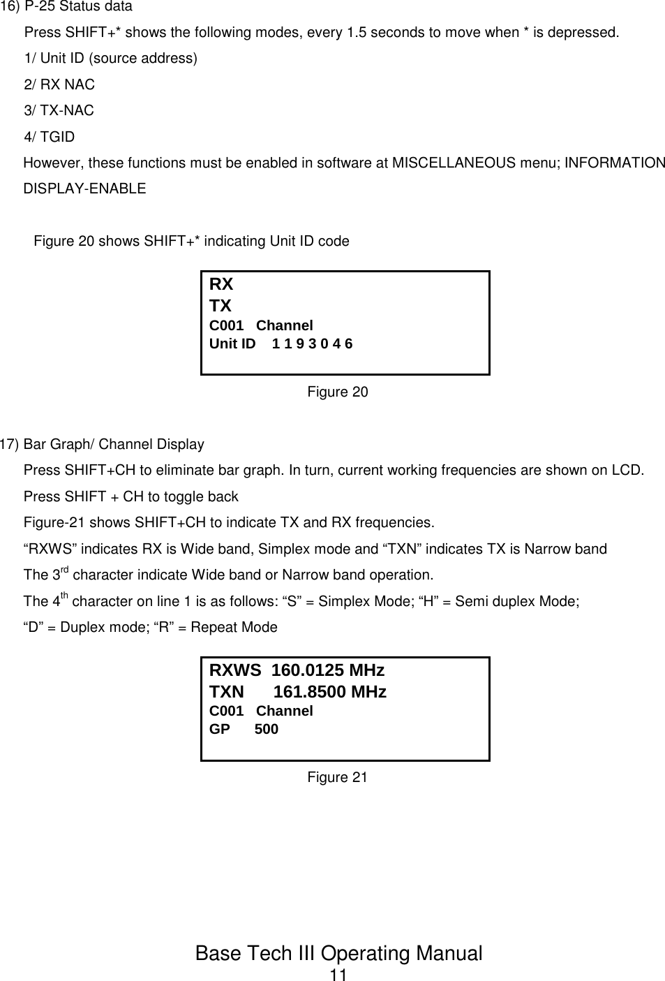 Base Tech III Operating Manual1116) P-25 Status dataPress SHIFT+* shows the following modes, every 1.5 seconds to move when * is depressed.1/ Unit ID (source address)2/ RX NAC3/ TX-NAC4/ TGIDHowever, these functions must be enabled in software at MISCELLANEOUS menu; INFORMATIONDISPLAY-ENABLE Figure 20 shows SHIFT+* indicating Unit ID codeRX TX C001   Channel             Unit ID    1 1 9 3 0 4 6Figure 2017) Bar Graph/ Channel DisplayPress SHIFT+CH to eliminate bar graph. In turn, current working frequencies are shown on LCD.Press SHIFT + CH to toggle backFigure-21 shows SHIFT+CH to indicate TX and RX frequencies.“RXWS” indicates RX is Wide band, Simplex mode and “TXN” indicates TX is Narrow bandThe 3rd character indicate Wide band or Narrow band operation.The 4th character on line 1 is as follows: “S” = Simplex Mode; “H” = Semi duplex Mode;“D” = Duplex mode; “R” = Repeat ModeRXWS  160.0125 MHzTXN      161.8500 MHzC001   Channel             GP      500Figure 21