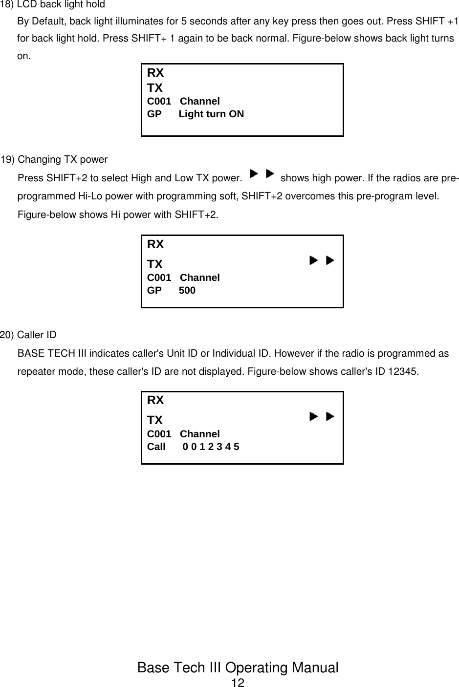 Base Tech III Operating Manual1218) LCD back light holdBy Default, back light illuminates for 5 seconds after any key press then goes out. Press SHIFT +1for back light hold. Press SHIFT+ 1 again to be back normal. Figure-below shows back light turnson.RX TX C001   Channel             GP      Light turn ON19) Changing TX powerPress SHIFT+2 to select High and Low TX power.   shows high power. If the radios are pre-programmed Hi-Lo power with programming soft, SHIFT+2 overcomes this pre-program level.Figure-below shows Hi power with SHIFT+2.RX TX                                          C001   Channel             GP      50020) Caller IDBASE TECH III indicates caller&apos;s Unit ID or Individual ID. However if the radio is programmed asrepeater mode, these caller&apos;s ID are not displayed. Figure-below shows caller&apos;s ID 12345.RX TX                                          C001   Channel             Call      0 0 1 2 3 4 5