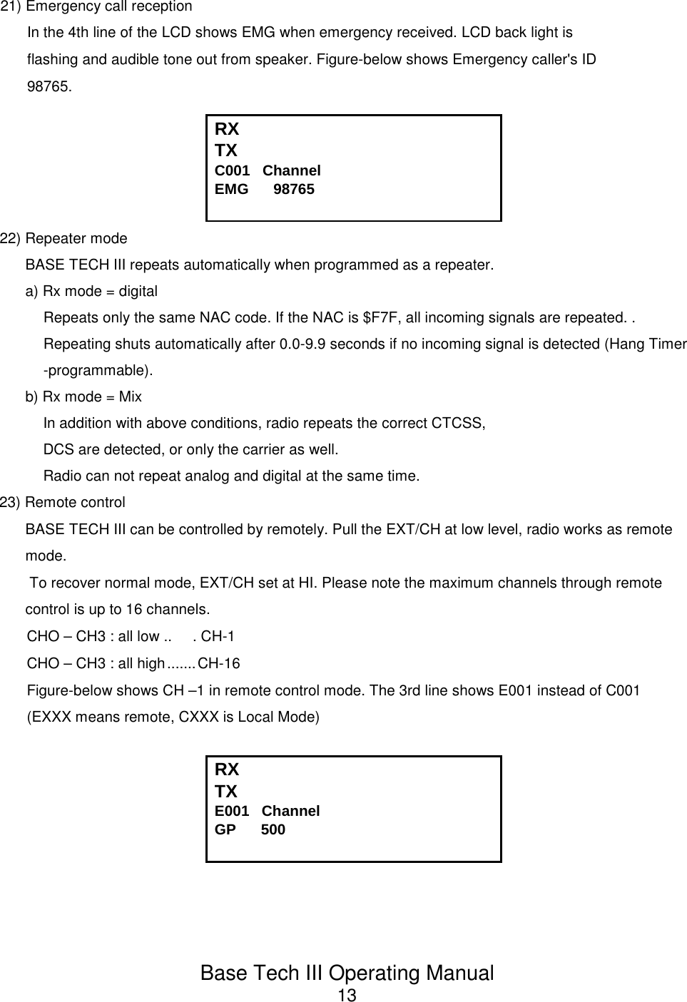 Base Tech III Operating Manual1321) Emergency call receptionIn the 4th line of the LCD shows EMG when emergency received. LCD back light isflashing and audible tone out from speaker. Figure-below shows Emergency caller&apos;s ID98765.RX TX                                          C001   Channel             EMG      9876522) Repeater modeBASE TECH III repeats automatically when programmed as a repeater.a) Rx mode = digitalRepeats only the same NAC code. If the NAC is $F7F, all incoming signals are repeated. .Repeating shuts automatically after 0.0-9.9 seconds if no incoming signal is detected (Hang Timer-programmable).b) Rx mode = MixIn addition with above conditions, radio repeats the correct CTCSS,DCS are detected, or only the carrier as well.Radio can not repeat analog and digital at the same time.23) Remote controlBASE TECH III can be controlled by remotely. Pull the EXT/CH at low level, radio works as remotemode.  To recover normal mode, EXT/CH set at HI. Please note the maximum channels through remotecontrol is up to 16 channels.CHO – CH3 : all low ..     . CH-1CHO – CH3 : all high.......CH-16Figure-below shows CH –1 in remote control mode. The 3rd line shows E001 instead of C001(EXXX means remote, CXXX is Local Mode)RX TX                                          E001   Channel             GP      500