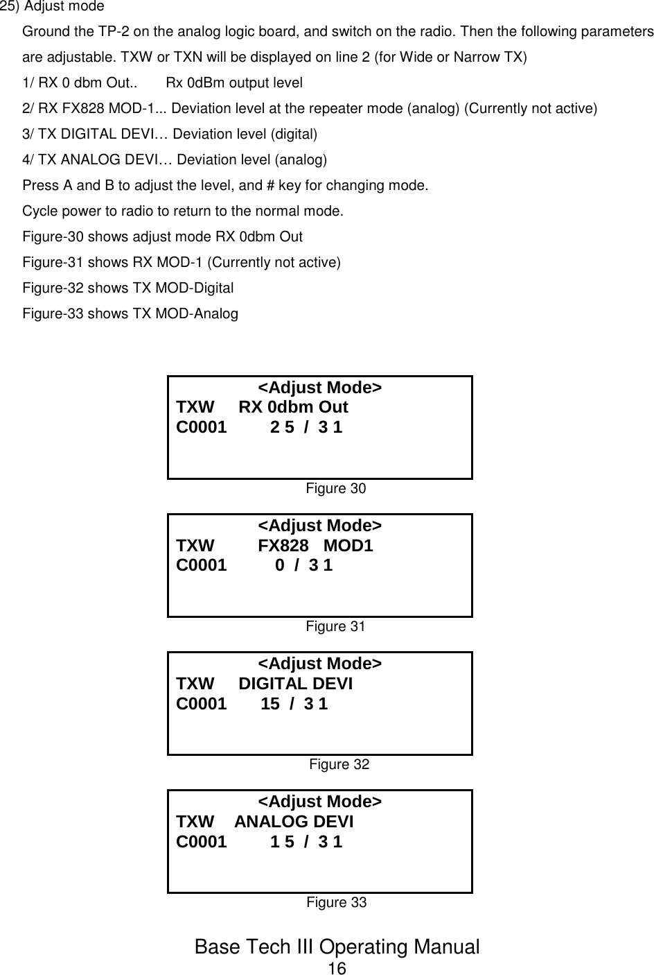 Base Tech III Operating Manual1625) Adjust modeGround the TP-2 on the analog logic board, and switch on the radio. Then the following parametersare adjustable. TXW or TXN will be displayed on line 2 (for Wide or Narrow TX)1/ RX 0 dbm Out..       Rx 0dBm output level2/ RX FX828 MOD-1... Deviation level at the repeater mode (analog) (Currently not active)3/ TX DIGITAL DEVI… Deviation level (digital)4/ TX ANALOG DEVI… Deviation level (analog)Press A and B to adjust the level, and # key for changing mode.Cycle power to radio to return to the normal mode.Figure-30 shows adjust mode RX 0dbm OutFigure-31 shows RX MOD-1 (Currently not active)Figure-32 shows TX MOD-Digital Figure-33 shows TX MOD-Analog&lt;Adjust Mode&gt;TXW     RX 0dbm OutC0001         2 5  /  3 1Figure 30&lt;Adjust Mode&gt;TXW         FX828   MOD1 C0001          0  /  3 1Figure 31&lt;Adjust Mode&gt;TXW     DIGITAL DEVIC0001       15  /  3 1Figure 32&lt;Adjust Mode&gt;TXW    ANALOG DEVIC0001         1 5  /  3 1Figure 33