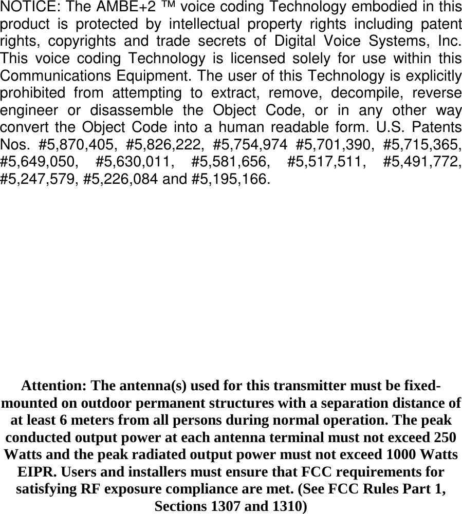 NOTICE: The AMBE+2 ™ voice coding Technology embodied in thisproduct is protected by intellectual property rights including patentrights, copyrights and trade secrets of Digital Voice Systems, Inc.This voice coding Technology is licensed solely for use within thisCommunications Equipment. The user of this Technology is explicitlyprohibited from attempting to extract, remove, decompile, reverseengineer or disassemble the Object Code, or in any other wayconvert the Object Code into a human readable form. U.S. PatentsNos. #5,870,405, #5,826,222, #5,754,974 #5,701,390, #5,715,365,#5,649,050, #5,630,011, #5,581,656, #5,517,511, #5,491,772,#5,247,579, #5,226,084 and #5,195,166.Attention: The antenna(s) used for this transmitter must be fixed-mounted on outdoor permanent structures with a separation distance ofat least 6 meters from all persons during normal operation. The peakconducted output power at each antenna terminal must not exceed 250Watts and the peak radiated output power must not exceed 1000 WattsEIPR. Users and installers must ensure that FCC requirements forsatisfying RF exposure compliance are met. (See FCC Rules Part 1,Sections 1307 and 1310)