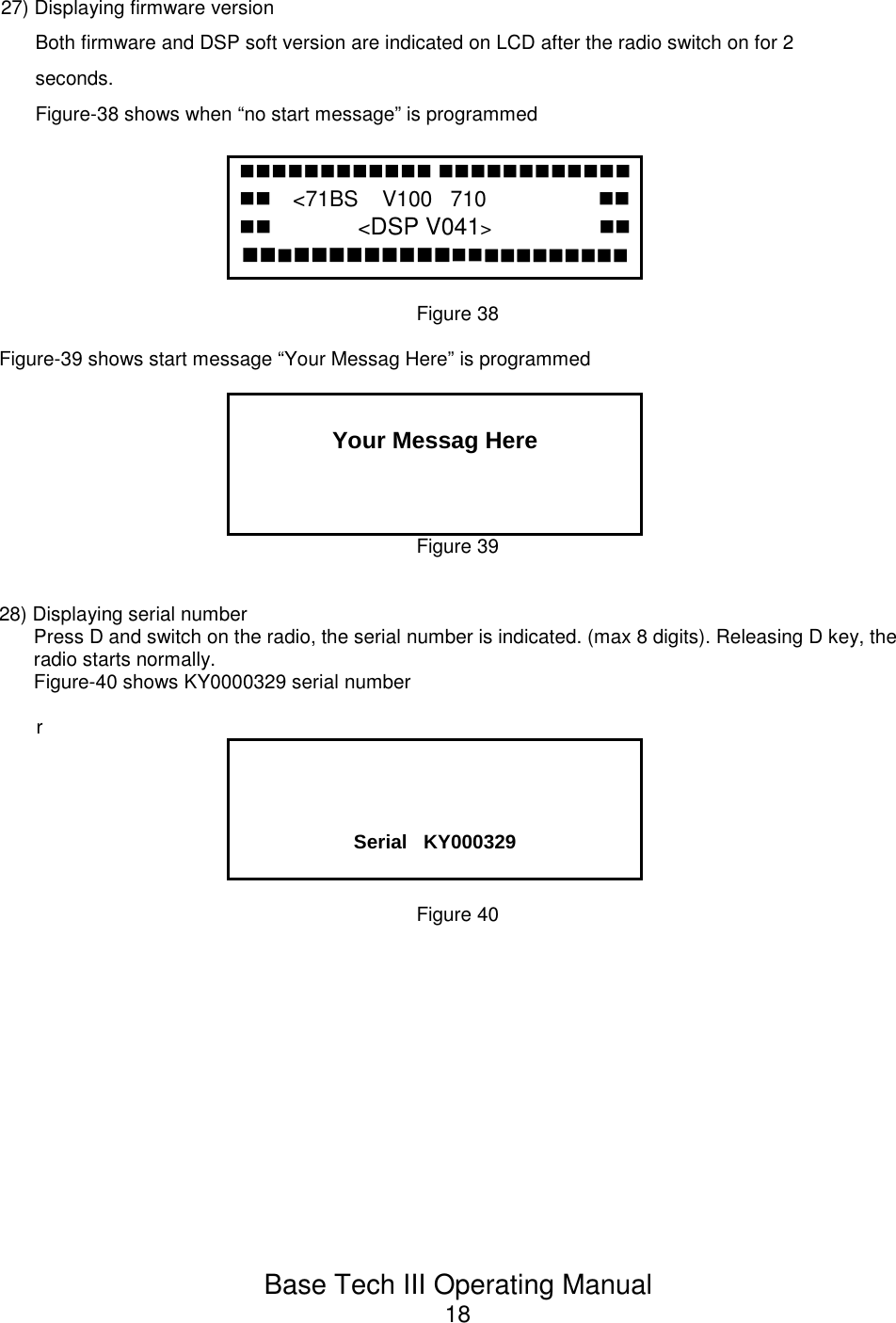 Base Tech III Operating Manual1827) Displaying firmware versionBoth firmware and DSP soft version are indicated on LCD after the radio switch on for 2seconds.Figure-38 shows when “no start message” is programmed  &lt;71BS    V100   710                    &lt;DSP V041&gt;          Figure 38Figure-39 shows start message “Your Messag Here” is programmedYour Messag HereFigure 3928) Displaying serial numberPress D and switch on the radio, the serial number is indicated. (max 8 digits). Releasing D key, theradio starts normally.Figure-40 shows KY0000329 serial numberrSerial   KY000329Figure 40