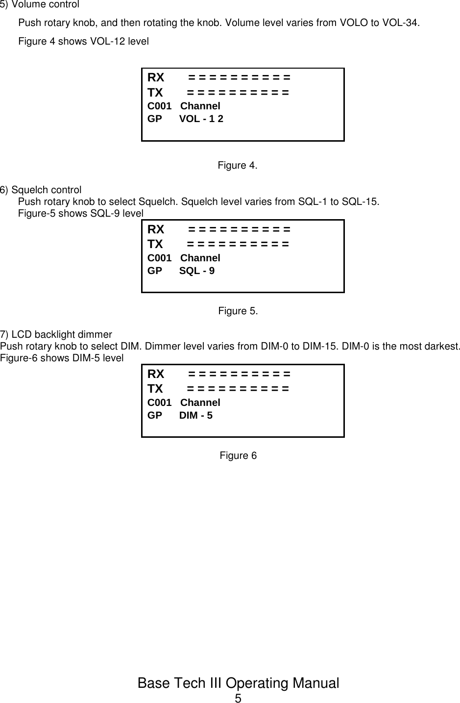 Base Tech III Operating Manual55) Volume controlPush rotary knob, and then rotating the knob. Volume level varies from VOLO to VOL-34.Figure 4 shows VOL-12 levelRX       = = = = = = = = = = TX       = = = = = = = = = =            C001   Channel             GP      VOL - 1 2Figure 4.6) Squelch controlPush rotary knob to select Squelch. Squelch level varies from SQL-1 to SQL-15.Figure-5 shows SQL-9 levelRX       = = = = = = = = = = TX       = = = = = = = = = =            C001   Channel             GP      SQL - 9Figure 5.7) LCD backlight dimmerPush rotary knob to select DIM. Dimmer level varies from DIM-0 to DIM-15. DIM-0 is the most darkest.Figure-6 shows DIM-5 levelRX       = = = = = = = = = = TX       = = = = = = = = = =            C001   Channel             GP      DIM - 5Figure 6