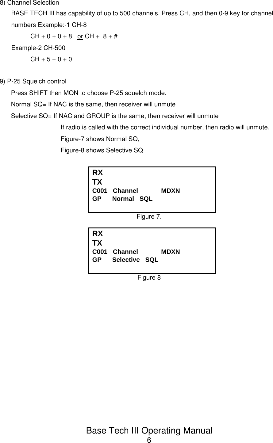 Base Tech III Operating Manual68) Channel SelectionBASE TECH III has capability of up to 500 channels. Press CH, and then 0-9 key for channelnumbers Example:-1 CH-8CH + 0 + 0 + 8   or CH +  8 + #Example-2 CH-500CH + 5 + 0 + 09) P-25 Squelch controlPress SHIFT then MON to choose P-25 squelch mode.Normal SQ= If NAC is the same, then receiver will unmuteSelective SQ= If NAC and GROUP is the same, then receiver will unmuteIf radio is called with the correct individual number, then radio will unmute.Figure-7 shows Normal SQ, Figure-8 shows Selective SQRX TX C001   Channel             MDXNGP      Normal   SQLFigure 7.RX TX C001   Channel             MDXNGP      Selective   SQLFigure 8