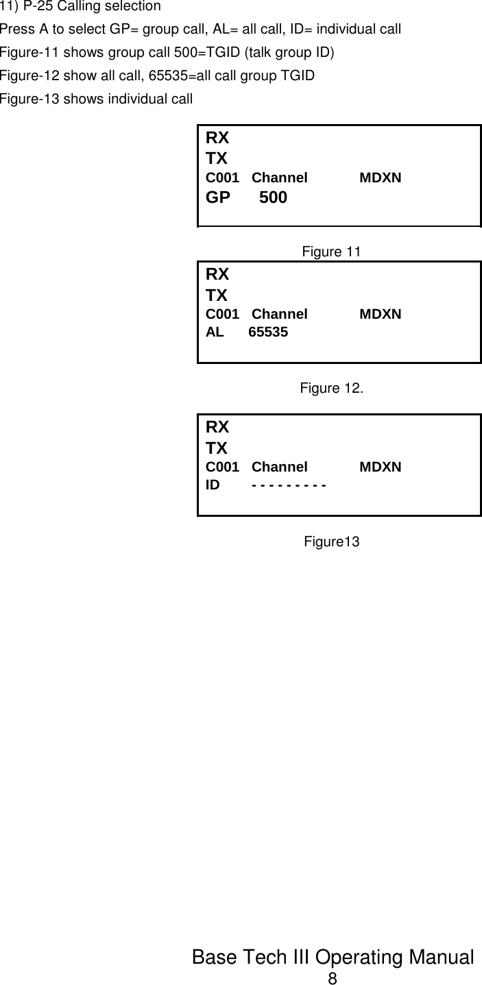 Base Tech III Operating Manual811) P-25 Calling selectionPress A to select GP= group call, AL= all call, ID= individual call Figure-11 shows group call 500=TGID (talk group ID) Figure-12 show all call, 65535=all call group TGIDFigure-13 shows individual callRXTXC001   Channel             MDXNGP      500Figure 11RX TX C001   Channel             MDXNAL      65535Figure 12.RX TX C001   Channel             MDXNID        - - - - - - - - -Figure13