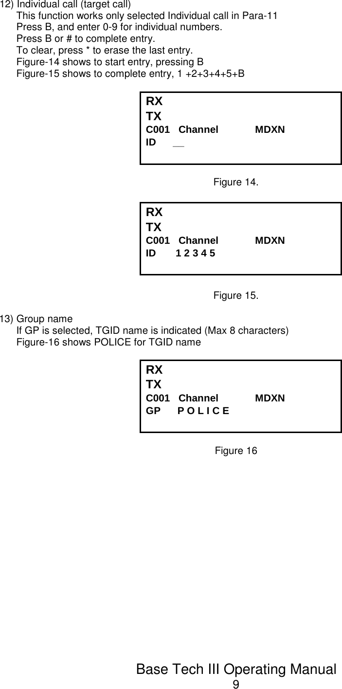 Base Tech III Operating Manual912) Individual call (target call)This function works only selected Individual call in Para-11Press B, and enter 0-9 for individual numbers. Press B or # to complete entry. To clear, press * to erase the last entry. Figure-14 shows to start entry, pressing BFigure-15 shows to complete entry, 1 +2+3+4+5+BRX TX C001   Channel             MDXNID      __Figure 14.RX TX C001   Channel             MDXNID       1 2 3 4 5Figure 15.13) Group nameIf GP is selected, TGID name is indicated (Max 8 characters) Figure-16 shows POLICE for TGID nameRX TX C001   Channel             MDXNGP      P O L I C EFigure 16