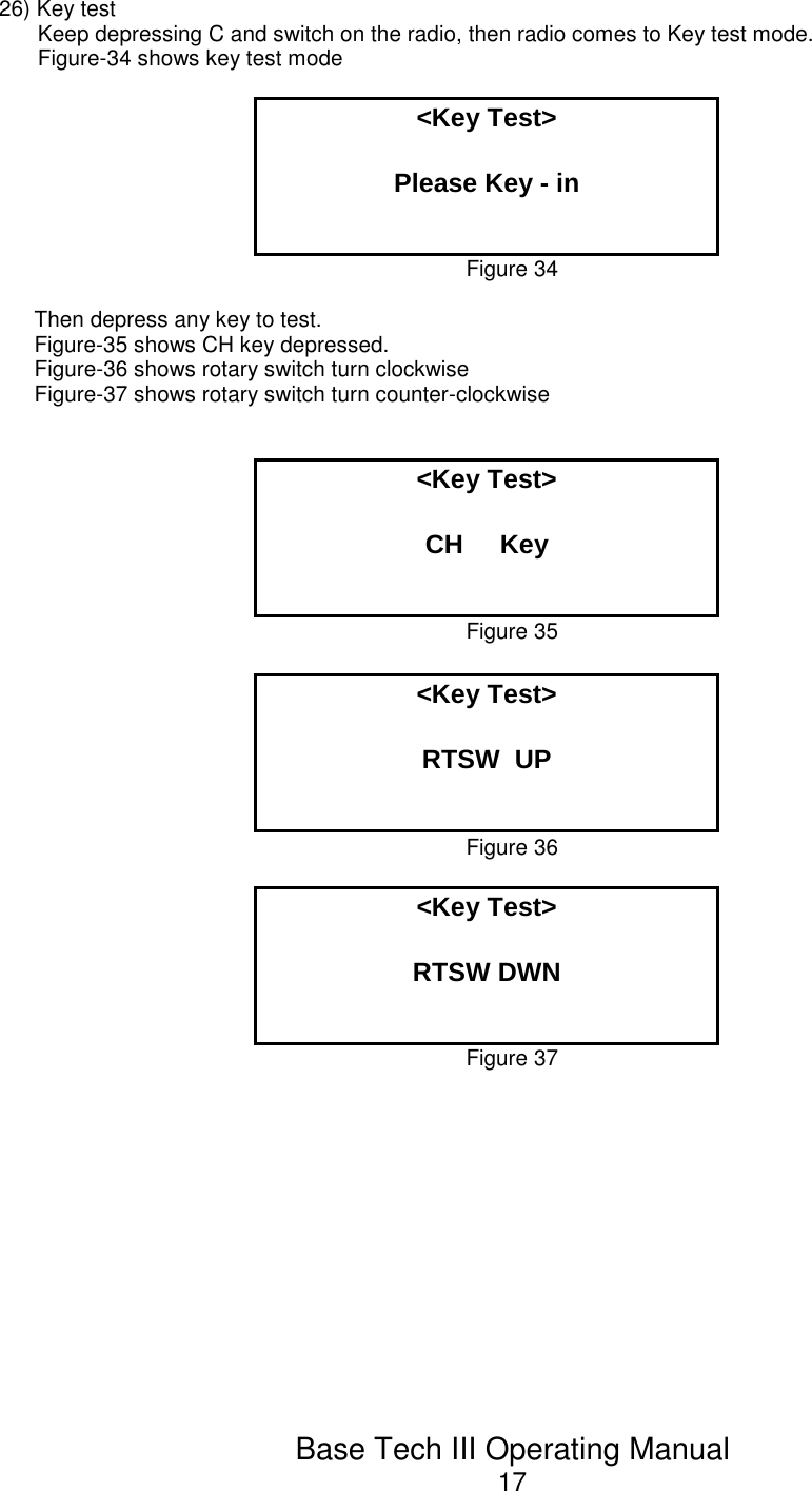 Base Tech III Operating Manual1726) Key testKeep depressing C and switch on the radio, then radio comes to Key test mode.Figure-34 shows key test mode&lt;Key Test&gt;Please Key - inFigure 34Then depress any key to test.Figure-35 shows CH key depressed.Figure-36 shows rotary switch turn clockwise Figure-37 shows rotary switch turn counter-clockwise&lt;Key Test&gt;CH     KeyFigure 35&lt;Key Test&gt;RTSW  UPFigure 36&lt;Key Test&gt;RTSW DWNFigure 37