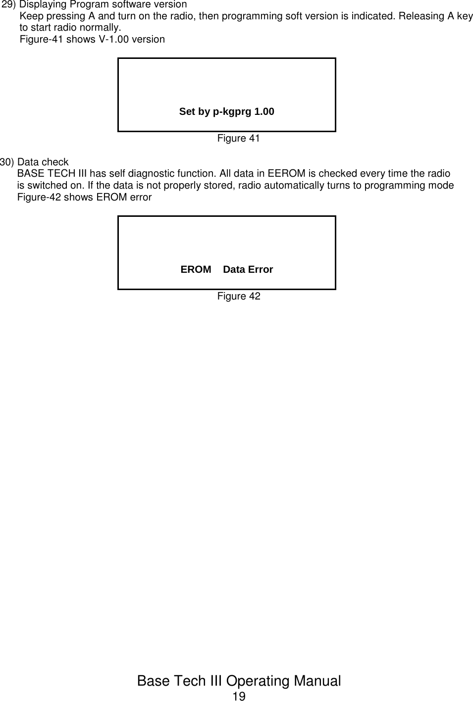 Base Tech III Operating Manual1929) Displaying Program software versionKeep pressing A and turn on the radio, then programming soft version is indicated. Releasing A keyto start radio normally.Figure-41 shows V-1.00 versionSet by p-kgprg 1.00Figure 4130) Data checkBASE TECH III has self diagnostic function. All data in EEROM is checked every time the radiois switched on. If the data is not properly stored, radio automatically turns to programming modeFigure-42 shows EROM errorEROM    Data ErrorFigure 42