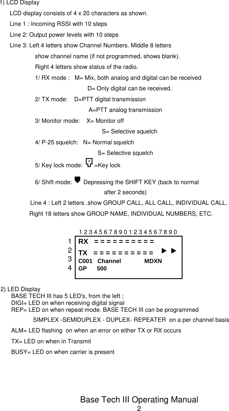 Base Tech III Operating Manual21) LCD DisplayLCD display consists of 4 x 20 characters as shown.Line 1 : Incoming RSSI with 10 stepsLine 2: Output power levels with 10 stepsLine 3: Left 4 letters show Channel Numbers. Middle 8 lettersshow channel name (if not programmed, shows blank).Right 4 letters show status of the radio.1/ RX mode :   M= Mix, both analog and digital can be receivedD= Only digital can be received.2/ TX mode:    D=PTT digital transmissionA=PTT analog transmission3/ Monitor mode:    X= Monitor offS= Selective squelch4/ P-25 squelch:   N= Normal squelchS= Selective squelch5/ Key lock mode:  =Key lock6/ Shift mode:   Depressing the SHIFT KEY (back to normalafter 2 seconds)Line 4 : Left 2 letters .show GROUP CALL, ALL CALL, INDIVIDUAL CALL.                   Right 18 letters show GROUP NAME, INDIVIDUAL NUMBERS, ETC.                                                1 2 3 4 5 6 7 8 9 0 1 2 3 4 5 6 7 8 9 0 1234RX   = = = = = = = = = = TX   = = = = = = = = = =   C001   Channel              MDXNGP      5002) LED DisplayBASE TECH III has 5 LED&apos;s, from the left ;DIGI= LED on when receiving digital signalREP= LED on when repeat mode. BASE TECH III can be programmedSIMPLEX -SEMIDUPLEX - DUPLEX- REPEATER  on a per channel basisALM= LED flashing  on when an error on either TX or RX occursTX= LED on when in TransmitBUSY= LED on when carrier is present