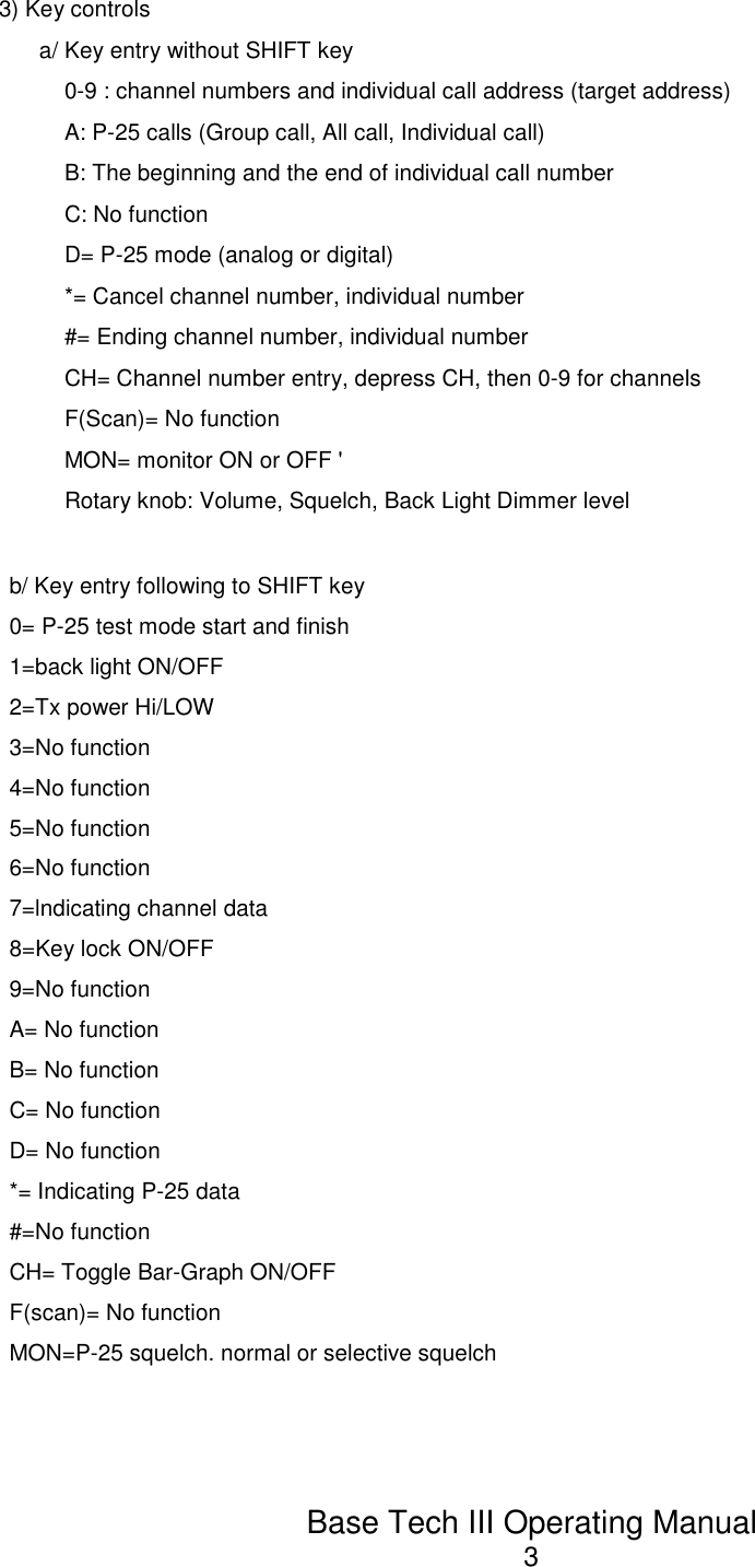 Base Tech III Operating Manual33) Key controlsa/ Key entry without SHIFT key0-9 : channel numbers and individual call address (target address) A: P-25 calls (Group call, All call, Individual call)B: The beginning and the end of individual call numberC: No functionD= P-25 mode (analog or digital)*= Cancel channel number, individual number#= Ending channel number, individual numberCH= Channel number entry, depress CH, then 0-9 for channels F(Scan)= No functionMON= monitor ON or OFF &apos;Rotary knob: Volume, Squelch, Back Light Dimmer levelb/ Key entry following to SHIFT key 0= P-25 test mode start and finish 1=back light ON/OFF2=Tx power Hi/LOW3=No function 4=No function 5=No function 6=No function7=lndicating channel data 8=Key lock ON/OFF 9=No functionA= No function B= No function C= No function D= No function*= Indicating P-25 data#=No functionCH= Toggle Bar-Graph ON/OFFF(scan)= No functionMON=P-25 squelch. normal or selective squelch