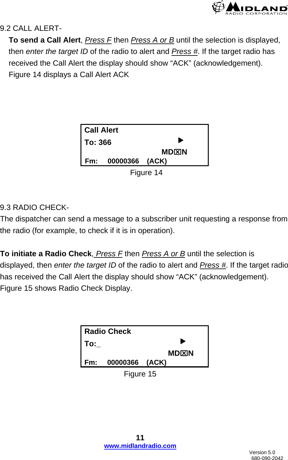      9.2 CALL ALERT-   To send a Call Alert, Press F then Press A or B until the selection is displayed, then enter the target ID of the radio to alert and Press #. If the target radio has received the Call Alert the display should show “ACK” (acknowledgement). Figure 14 displays a Call Alert ACK      Call Alert To: 366                                          MD⌧N  Fm:     00000366    (ACK) Figure 14       9.3 RADIO CHECK- The dispatcher can send a message to a subscriber unit requesting a response from the radio (for example, to check if it is in operation).  To initiate a Radio Check, Press F then Press A or B until the selection is displayed, then enter the target ID of the radio to alert and Press #. If the target radio has received the Call Alert the display should show “ACK” (acknowledgement). Figure 15 shows Radio Check Display.    Radio Check   To:_                                                                                 MD⌧N Fm:     00000366    (ACK) Figure 15 11 www.midlandradio.com                               Version 5.0     680-090-2042 