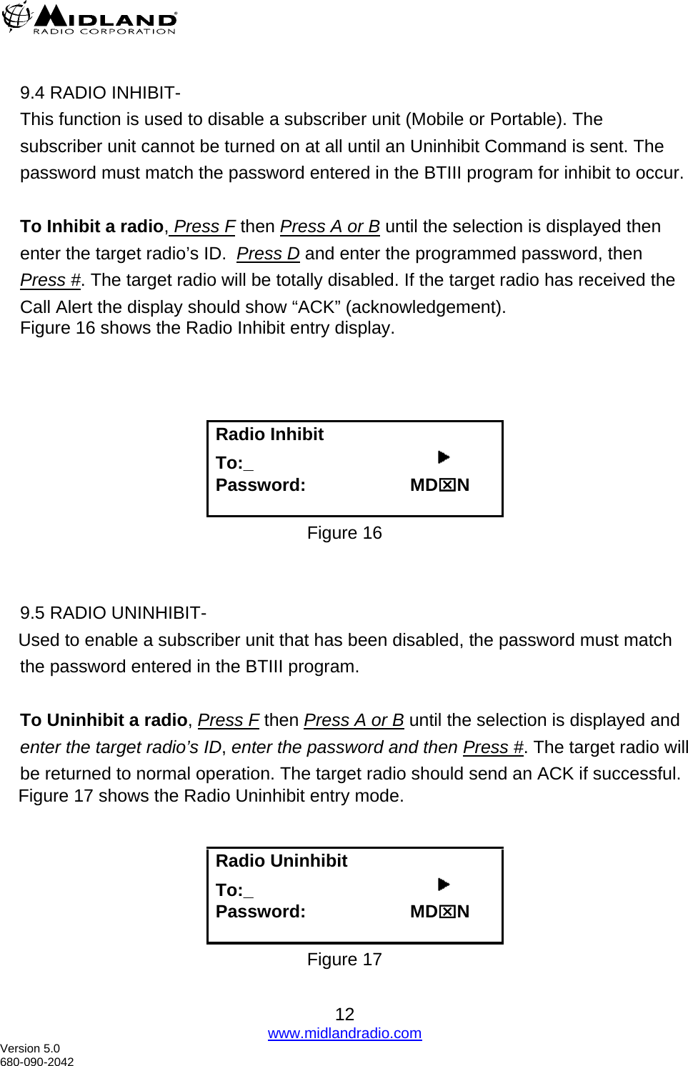   9.4 RADIO INHIBIT- This function is used to disable a subscriber unit (Mobile or Portable). The subscriber unit cannot be turned on at all until an Uninhibit Command is sent. The password must match the password entered in the BTIII program for inhibit to occur.  To Inhibit a radio, Press F then Press A or B until the selection is displayed then enter the target radio’s ID.  Press D and enter the programmed password, then Press #. The target radio will be totally disabled. If the target radio has received the Call Alert the display should show “ACK” (acknowledgement). Figure 16 shows the Radio Inhibit entry display.     Radio Inhibit   To:_                                          Password:                     MD⌧N  Figure 16   9.5 RADIO UNINHIBIT-      Used to enable a subscriber unit that has been disabled, the password must match     the password entered in the BTIII program.  To Uninhibit a radio, Press F then Press A or B until the selection is displayed and enter the target radio’s ID, enter the password and then Press #. The target radio will be returned to normal operation. The target radio should send an ACK if successful.      Figure 17 shows the Radio Uninhibit entry mode.   Radio Uninhibit   To:_                                          Password:                     MD⌧N  Figure 17  12 www.midlandradio.com Version 5.0 680-090-2042 