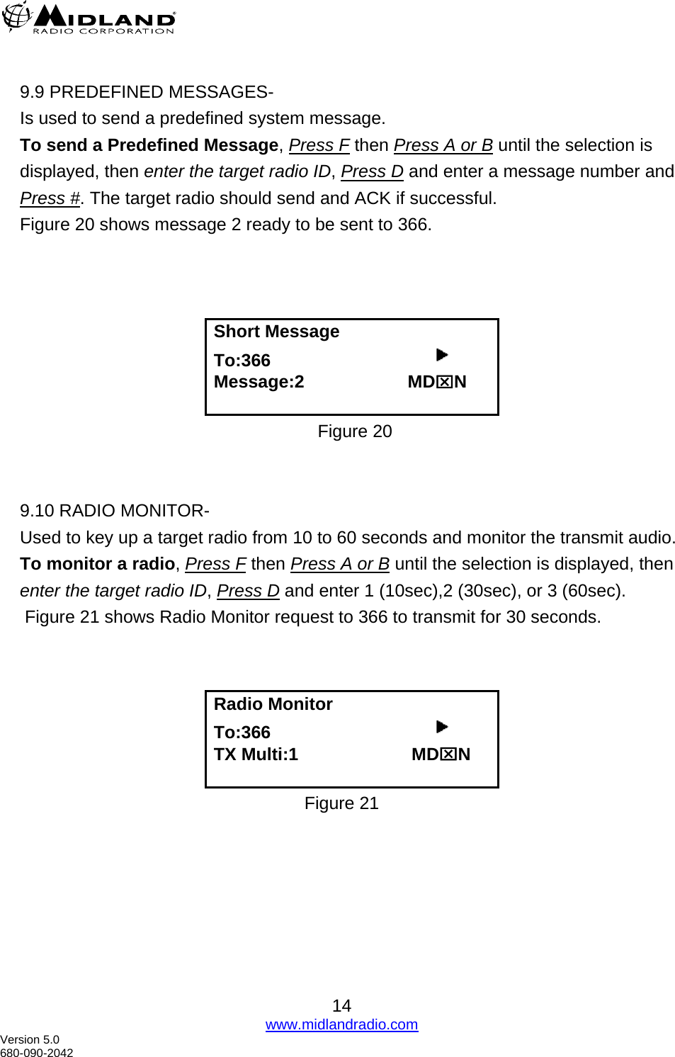   9.9 PREDEFINED MESSAGES- Is used to send a predefined system message.   To send a Predefined Message, Press F then Press A or B until the selection is displayed, then enter the target radio ID, Press D and enter a message number and Press #. The target radio should send and ACK if successful. Figure 20 shows message 2 ready to be sent to 366.     Short Message To:366                                      Message:2                     MD⌧N  Figure 20   9.10 RADIO MONITOR- Used to key up a target radio from 10 to 60 seconds and monitor the transmit audio. To monitor a radio, Press F then Press A or B until the selection is displayed, then enter the target radio ID, Press D and enter 1 (10sec),2 (30sec), or 3 (60sec).  Figure 21 shows Radio Monitor request to 366 to transmit for 30 seconds.    Radio Monitor To:366                                      TX Multi:1                       MD⌧N  Figure 21  14 www.midlandradio.com Version 5.0 680-090-2042 