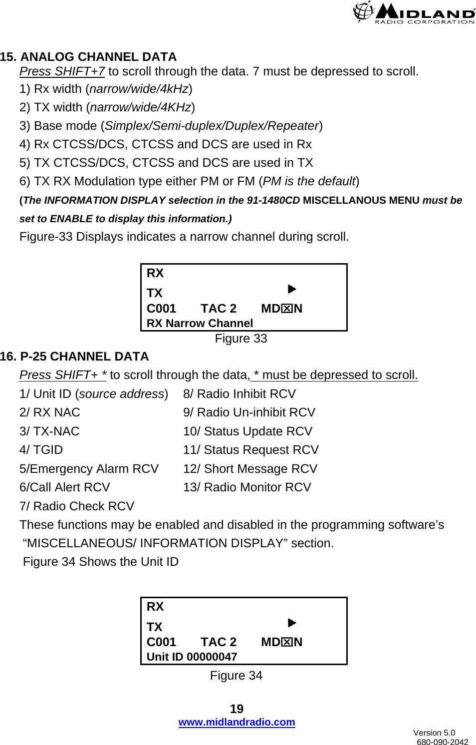    15. ANALOG CHANNEL DATA Press SHIFT+7 to scroll through the data. 7 must be depressed to scroll. 1) Rx width (narrow/wide/4kHz) 2) TX width (narrow/wide/4KHz) 3) Base mode (Simplex/Semi-duplex/Duplex/Repeater) 4) Rx CTCSS/DCS, CTCSS and DCS are used in Rx 5) TX CTCSS/DCS, CTCSS and DCS are used in TX  6) TX RX Modulation type either PM or FM (PM is the default) (The INFORMATION DISPLAY selection in the 91-1480CD MISCELLANOUS MENU must be set to ENABLE to display this information.) Figure-33 Displays indicates a narrow channel during scroll.  RX    TX                                     C001       TAC 2       MD⌧N RX Narrow Channel           Figure 33  16. P-25 CHANNEL DATA Press SHIFT+ * to scroll through the data, * must be depressed to scroll. 1/ Unit ID (source address)  8/ Radio Inhibit RCV 2/ RX NAC      9/ Radio Un-inhibit RCV 3/ TX-NAC   10/ Status Update RCV 4/ TGID    11/ Status Request RCV 5/Emergency Alarm RCV  12/ Short Message RCV    6/Call Alert RCV    13/ Radio Monitor RCV 7/ Radio Check RCV These functions may be enabled and disabled in the programming software’s  “MISCELLANEOUS/ INFORMATION DISPLAY” section.  Figure 34 Shows the Unit ID   RX    TX                                     C001       TAC 2       MD⌧N Unit ID 00000047 Figure 34 19 www.midlandradio.com                               Version 5.0     680-090-2042 