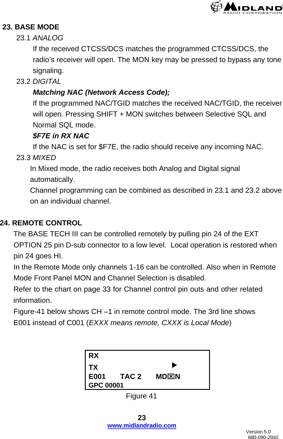  23. BASE MODE 23.1 ANALOG If the received CTCSS/DCS matches the programmed CTCSS/DCS, the radio’s receiver will open. The MON key may be pressed to bypass any tone signaling. 23.2 DIGITAL Matching NAC (Network Access Code); If the programmed NAC/TGID matches the received NAC/TGID, the receiver will open. Pressing SHIFT + MON switches between Selective SQL and Normal SQL mode. $F7E in RX NAC If the NAC is set for $F7E, the radio should receive any incoming NAC. 23.3 MIXED In Mixed mode, the radio receives both Analog and Digital signal       automatically. Channel programming can be combined as described in 23.1 and 23.2 above on an individual channel.  24. REMOTE CONTROL The BASE TECH III can be controlled remotely by pulling pin 24 of the EXT OPTION 25 pin D-sub connector to a low level.  Local operation is restored when pin 24 goes HI. In the Remote Mode only channels 1-16 can be controlled. Also when in Remote   Mode Front Panel MON and Channel Selection is disabled.  Refer to the chart on page 33 for Channel control pin outs and other related information. Figure-41 below shows CH –1 in remote control mode. The 3rd line shows E001 instead of C001 (EXXX means remote, CXXX is Local Mode)   RX  TX                                     E001       TAC 2       MD⌧N GPC 00001 Figure 41 23 www.midlandradio.com                               Version 5.0     680-090-2042 
