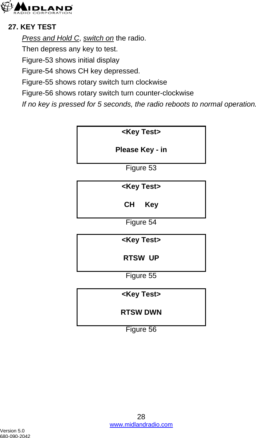  27. KEY TEST Press and Hold C, switch on the radio. Then depress any key to test. Figure-53 shows initial display Figure-54 shows CH key depressed. Figure-55 shows rotary switch turn clockwise  Figure-56 shows rotary switch turn counter-clockwise If no key is pressed for 5 seconds, the radio reboots to normal operation.    &lt;Key Test&gt;  Please Key - in  Figure 53  &lt;Key Test&gt;  CH     Key  Figure 54  &lt;Key Test&gt;  RTSW  UP  Figure 55  &lt;Key Test&gt;  RTSW DWN  Figure 56   28 www.midlandradio.com Version 5.0 680-090-2042 