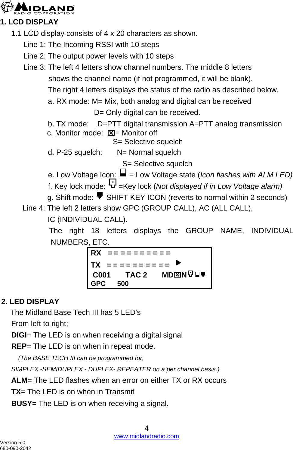   4 www.midlandradio.com1. LCD DISPLAY 1.1 LCD display consists of 4 x 20 characters as shown.       Line 1: The Incoming RSSI with 10 steps       Line 2: The output power levels with 10 steps       Line 3: The left 4 letters show channel numbers. The middle 8 letters                   shows the channel name (if not programmed, it will be blank). The right 4 letters displays the status of the radio as described below. a. RX mode: M= Mix, both analog and digital can be received             D= Only digital can be received.   b. TX mode:    D=PTT digital transmission A=PTT analog transmission       c. Monitor mode:  ⌧= Monitor off                S= Selective squelch        d. P-25 squelch:       N= Normal squelch                           S= Selective squelch                        e. Low Voltage Icon:   = Low Voltage state (Icon flashes with ALM LED)                                            f. Key lock mode:  =Key lock (Not displayed if in Low Voltage alarm)             g. Shift mode:   SHIFT KEY ICON (reverts to normal within 2 seconds)   Line 4: The left 2 letters show GPC (GROUP CALL), AC (ALL CALL),          IC (INDIVIDUAL CALL).                        The right 18 letters displays the GROUP NAME, INDIVIDUAL NUMBERS, ETC.                             RX   = = = = = = = = = = TX   = = = = = = = = = =    C001       TAC 2       MD⌧N GPC      500  2. LED DISPLAY      The Midland Base Tech III has 5 LED&apos;s  From left to right; DIGI= The LED is on when receiving a digital signal REP= The LED is on when in repeat mode.      (The BASE TECH III can be programmed for, SIMPLEX -SEMIDUPLEX - DUPLEX- REPEATER on a per channel basis.) ALM= The LED flashes when an error on either TX or RX occurs TX= The LED is on when in Transmit BUSY= The LED is on when receiving a signal.  Version 5.0 680-090-2042 