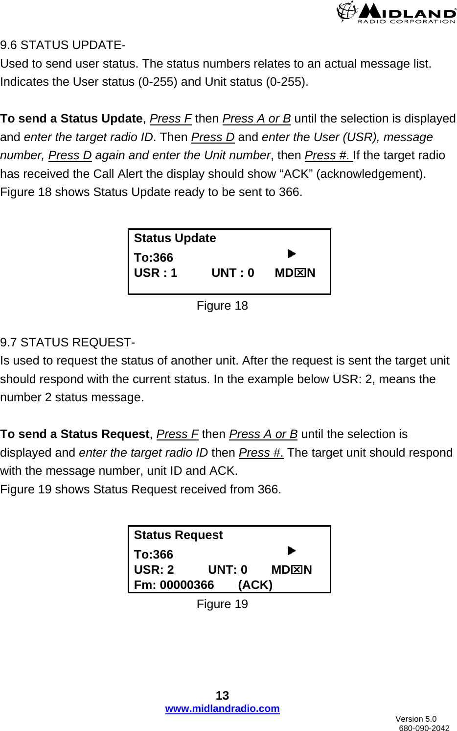  9.6 STATUS UPDATE- Used to send user status. The status numbers relates to an actual message list.     Indicates the User status (0-255) and Unit status (0-255).   To send a Status Update, Press F then Press A or B until the selection is displayed and enter the target radio ID. Then Press D and enter the User (USR), message number, Press D again and enter the Unit number, then Press #. If the target radio has received the Call Alert the display should show “ACK” (acknowledgement). Figure 18 shows Status Update ready to be sent to 366.    Status Update To:366                                      USR : 1          UNT : 0      MD⌧N  Figure 18  9.7 STATUS REQUEST- Is used to request the status of another unit. After the request is sent the target unit should respond with the current status. In the example below USR: 2, means the number 2 status message.  To send a Status Request, Press F then Press A or B until the selection is displayed and enter the target radio ID then Press #. The target unit should respond with the message number, unit ID and ACK. Figure 19 shows Status Request received from 366.   Status Request To:366                                      USR: 2          UNT: 0       MD⌧N Fm: 00000366       (ACK) Figure 19 13 www.midlandradio.com                               Version 5.0     680-090-2042 