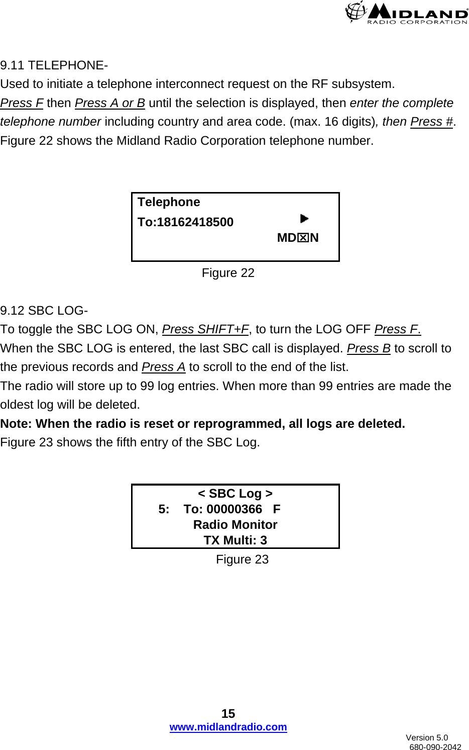   9.11 TELEPHONE- Used to initiate a telephone interconnect request on the RF subsystem. Press F then Press A or B until the selection is displayed, then enter the complete telephone number including country and area code. (max. 16 digits), then Press #. Figure 22 shows the Midland Radio Corporation telephone number.    Telephone To:18162418500                                                           MD⌧N  Figure 22  9.12 SBC LOG- To toggle the SBC LOG ON, Press SHIFT+F, to turn the LOG OFF Press F.                                      When the SBC LOG is entered, the last SBC call is displayed. Press B to scroll to the previous records and Press A to scroll to the end of the list.  The radio will store up to 99 log entries. When more than 99 entries are made the oldest log will be deleted. Note: When the radio is reset or reprogrammed, all logs are deleted. Figure 23 shows the fifth entry of the SBC Log.   &lt; SBC Log &gt;       5:    To: 00000366   F       Radio Monitor TX Multi: 3 Figure 23 15 www.midlandradio.com                               Version 5.0     680-090-2042 