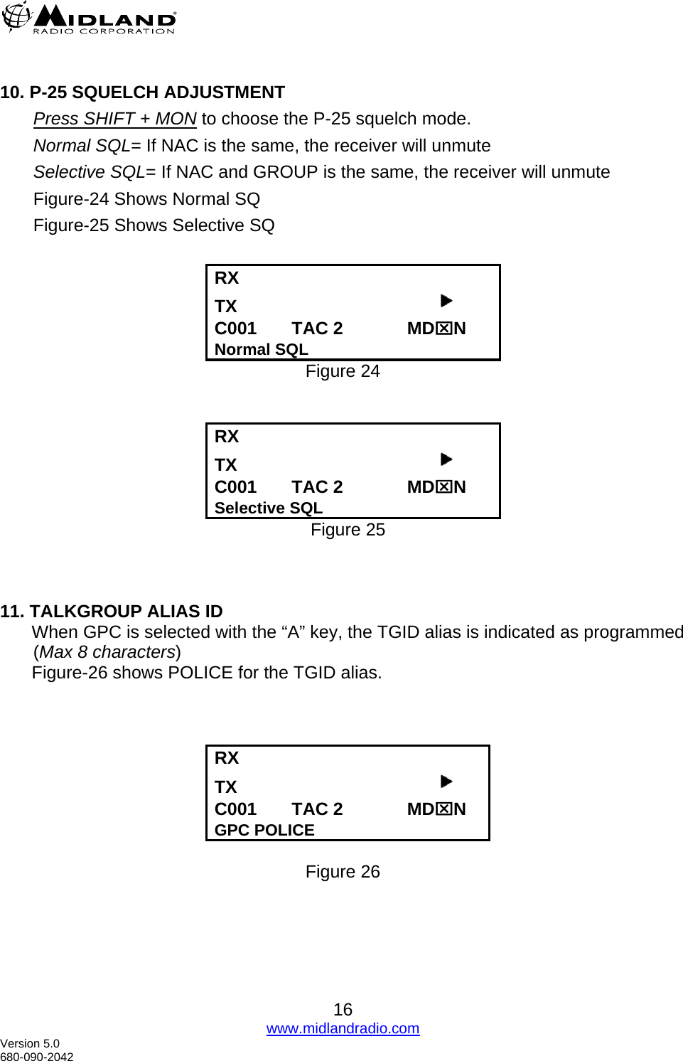   10. P-25 SQUELCH ADJUSTMENT Press SHIFT + MON to choose the P-25 squelch mode. Normal SQL= If NAC is the same, the receiver will unmute Selective SQL= If NAC and GROUP is the same, the receiver will unmute Figure-24 Shows Normal SQ  Figure-25 Shows Selective SQ  RX      TX                                          C001       TAC 2             MD⌧N Normal SQL Figure 24   RX      TX                                          C001       TAC 2             MD⌧N Selective SQL   Figure 25    11. TALKGROUP ALIAS ID When GPC is selected with the “A” key, the TGID alias is indicated as programmed (Max 8 characters)  Figure-26 shows POLICE for the TGID alias.    RX      TX                                          C001       TAC 2             MD⌧N GPC POLICE  Figure 26  16 www.midlandradio.com Version 5.0 680-090-2042 