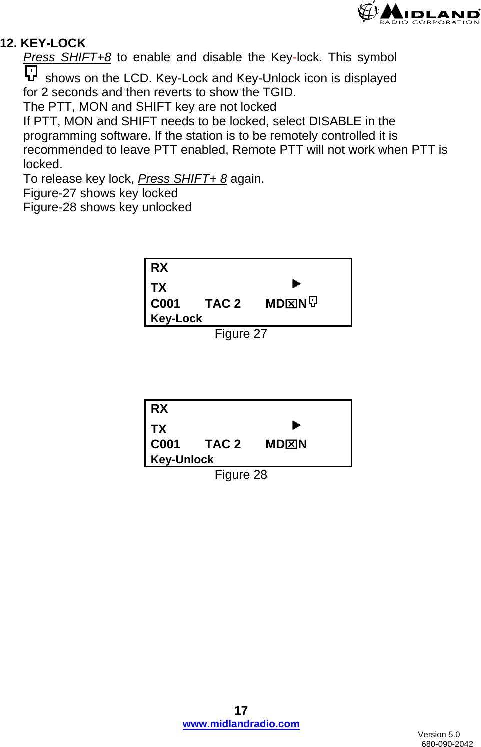  12. KEY-LOCK Press SHIFT+8 to enable and disable the Key-lock. This symbol  shows on the LCD. Key-Lock and Key-Unlock icon is displayed for 2 seconds and then reverts to show the TGID. The PTT, MON and SHIFT key are not locked If PTT, MON and SHIFT needs to be locked, select DISABLE in the programming software. If the station is to be remotely controlled it is recommended to leave PTT enabled, Remote PTT will not work when PTT is locked. To release key lock, Press SHIFT+ 8 again. Figure-27 shows key locked Figure-28 shows key unlocked    RX   TX                                     C001       TAC 2       MD⌧N Key-Lock Figure 27     RX    TX                                     C001       TAC 2       MD⌧N Key-Unlock Figure 28 17 www.midlandradio.com                               Version 5.0     680-090-2042 