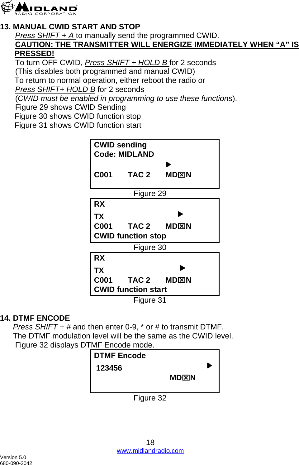  13. MANUAL CWID START AND STOP        Press SHIFT + A to manually send the programmed CWID.        CAUTION: THE TRANSMITTER WILL ENERGIZE IMMEDIATELY WHEN “A” IS     PRESSED!        To turn OFF CWID, Press SHIFT + HOLD B for 2 seconds        (This disables both programmed and manual CWID) To return to normal operation, either reboot the radio or         Press SHIFT+ HOLD B for 2 seconds        (CWID must be enabled in programming to use these functions).        Figure 29 shows CWID Sending  Figure 30 shows CWID function stop   Figure 31 shows CWID function start       CWID sending Code: MIDLAND                                     C001       TAC 2       MD⌧N  Figure 29 RX   TX                                   C001       TAC 2       MD⌧N CWID function stop Figure 30 RX   TX                                    C001       TAC 2       MD⌧N CWID function start Figure 31  14. DTMF ENCODE       Press SHIFT + # and then enter 0-9, * or # to transmit DTMF.       The DTMF modulation level will be the same as the CWID level.        Figure 32 displays DTMF Encode mode. DTMF Encode  123456                                                                         MD⌧N  Figure 32 18 www.midlandradio.com Version 5.0 680-090-2042 