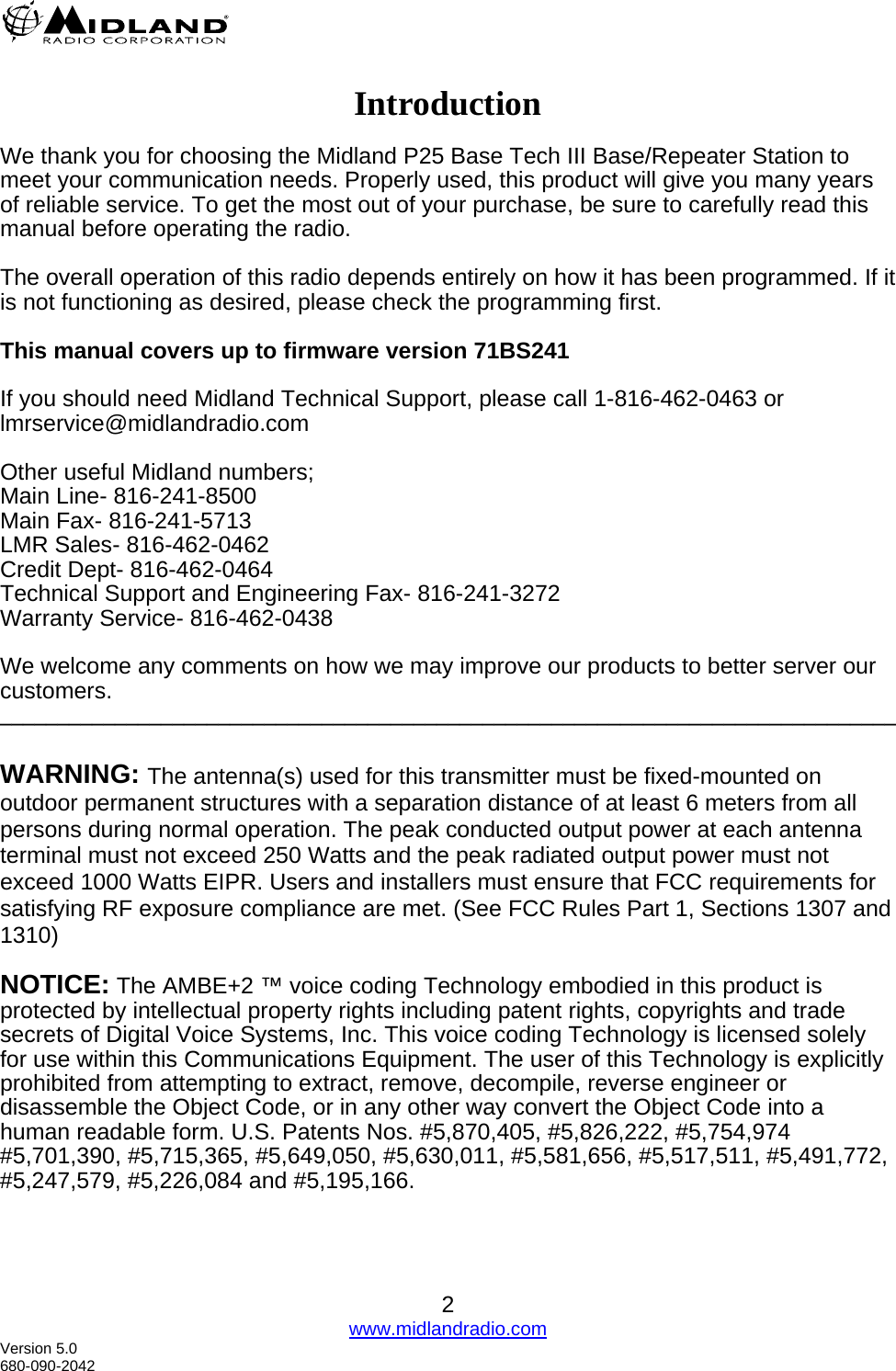   2 www.midlandradio.com  Introduction  We thank you for choosing the Midland P25 Base Tech III Base/Repeater Station to meet your communication needs. Properly used, this product will give you many years of reliable service. To get the most out of your purchase, be sure to carefully read this manual before operating the radio.  The overall operation of this radio depends entirely on how it has been programmed. If it is not functioning as desired, please check the programming first.  This manual covers up to firmware version 71BS241   If you should need Midland Technical Support, please call 1-816-462-0463 or  lmrservice@midlandradio.com  Other useful Midland numbers; Main Line- 816-241-8500 Main Fax- 816-241-5713 LMR Sales- 816-462-0462 Credit Dept- 816-462-0464 Technical Support and Engineering Fax- 816-241-3272 Warranty Service- 816-462-0438  We welcome any comments on how we may improve our products to better server our customers. ______________________________________________________________________________  WARNING: The antenna(s) used for this transmitter must be fixed-mounted on outdoor permanent structures with a separation distance of at least 6 meters from all persons during normal operation. The peak conducted output power at each antenna terminal must not exceed 250 Watts and the peak radiated output power must not exceed 1000 Watts EIPR. Users and installers must ensure that FCC requirements for satisfying RF exposure compliance are met. (See FCC Rules Part 1, Sections 1307 and 1310)   NOTICE: The AMBE+2 ™ voice coding Technology embodied in this product is protected by intellectual property rights including patent rights, copyrights and trade secrets of Digital Voice Systems, Inc. This voice coding Technology is licensed solely for use within this Communications Equipment. The user of this Technology is explicitly prohibited from attempting to extract, remove, decompile, reverse engineer or disassemble the Object Code, or in any other way convert the Object Code into a human readable form. U.S. Patents Nos. #5,870,405, #5,826,222, #5,754,974 #5,701,390, #5,715,365, #5,649,050, #5,630,011, #5,581,656, #5,517,511, #5,491,772, #5,247,579, #5,226,084 and #5,195,166.    Version 5.0 680-090-2042 