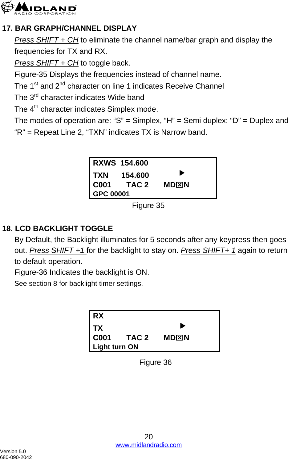   17. BAR GRAPH/CHANNEL DISPLAY Press SHIFT + CH to eliminate the channel name/bar graph and display the frequencies for TX and RX. Press SHIFT + CH to toggle back. Figure-35 Displays the frequencies instead of channel name. The 1st and 2nd character on line 1 indicates Receive Channel The 3rd character indicates Wide band  The 4th character indicates Simplex mode. The modes of operation are: “S” = Simplex, “H” = Semi duplex; “D” = Duplex and  “R” = Repeat Line 2, “TXN” indicates TX is Narrow band.   RXWS  154.600 TXN      154.600               C001       TAC 2       MD⌧N GPC 00001 Figure 35   18. LCD BACKLIGHT TOGGLE By Default, the Backlight illuminates for 5 seconds after any keypress then goes out. Press SHIFT +1 for the backlight to stay on. Press SHIFT+ 1 again to return to default operation.  Figure-36 Indicates the backlight is ON. See section 8 for backlight timer settings.   RX  TX                                     C001       TAC 2       MD⌧N Light turn ON                      Figure 36  20 www.midlandradio.com Version 5.0 680-090-2042 