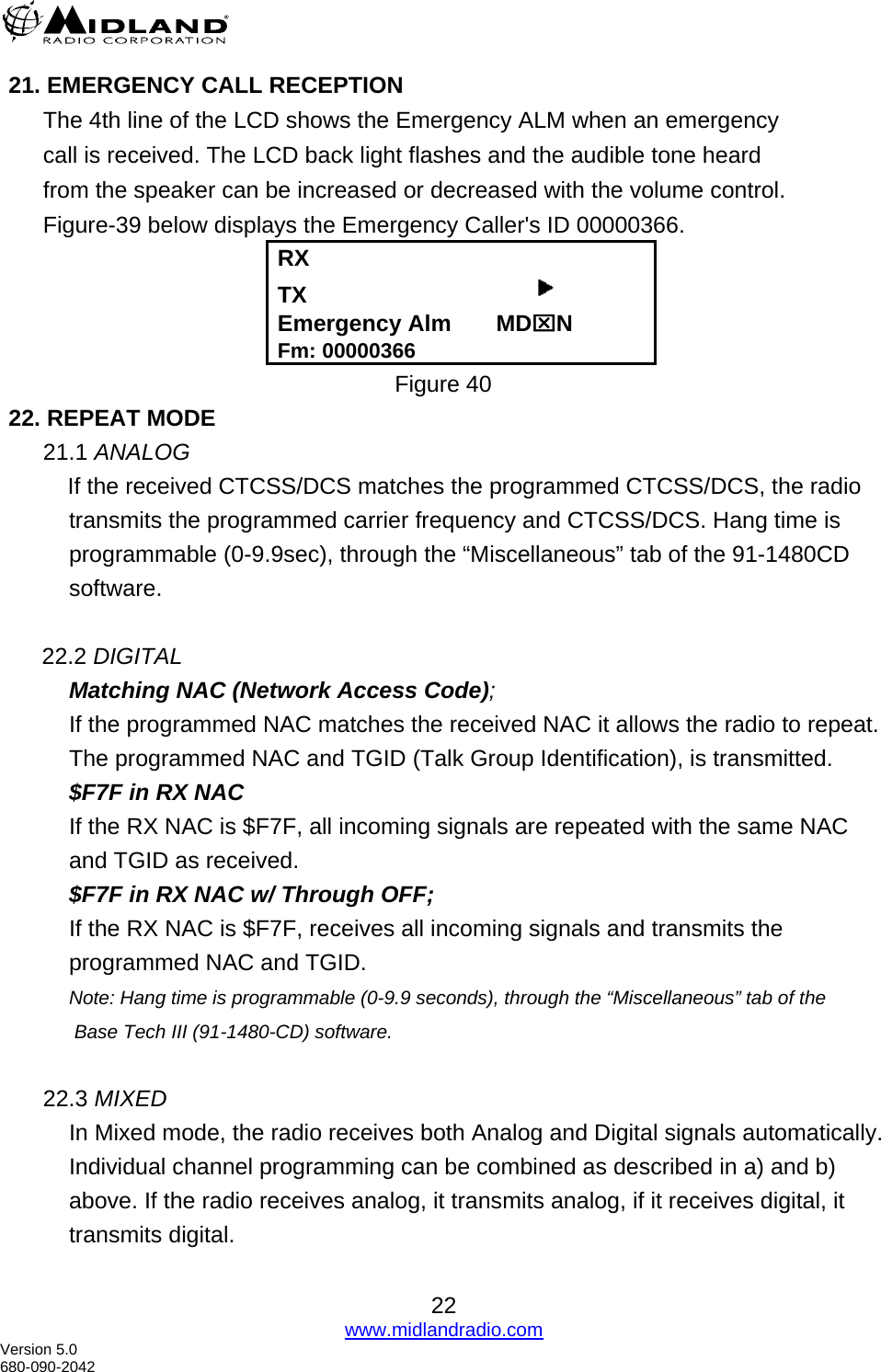  21. EMERGENCY CALL RECEPTION The 4th line of the LCD shows the Emergency ALM when an emergency call is received. The LCD back light flashes and the audible tone heard from the speaker can be increased or decreased with the volume control. Figure-39 below displays the Emergency Caller&apos;s ID 00000366. RX TX                                     Emergency Alm       MD⌧N Fm: 00000366 Figure 40 22. REPEAT MODE 21.1 ANALOG     If the received CTCSS/DCS matches the programmed CTCSS/DCS, the radio         transmits the programmed carrier frequency and CTCSS/DCS. Hang time is programmable (0-9.9sec), through the “Miscellaneous” tab of the 91-1480CD software.      22.2 DIGITAL Matching NAC (Network Access Code); If the programmed NAC matches the received NAC it allows the radio to repeat. The programmed NAC and TGID (Talk Group Identification), is transmitted. $F7F in RX NAC If the RX NAC is $F7F, all incoming signals are repeated with the same NAC and TGID as received. $F7F in RX NAC w/ Through OFF; If the RX NAC is $F7F, receives all incoming signals and transmits the programmed NAC and TGID. Note: Hang time is programmable (0-9.9 seconds), through the “Miscellaneous” tab of the  Base Tech III (91-1480-CD) software.  22.3 MIXED In Mixed mode, the radio receives both Analog and Digital signals automatically. Individual channel programming can be combined as described in a) and b) above. If the radio receives analog, it transmits analog, if it receives digital, it transmits digital.  22 www.midlandradio.com Version 5.0 680-090-2042 