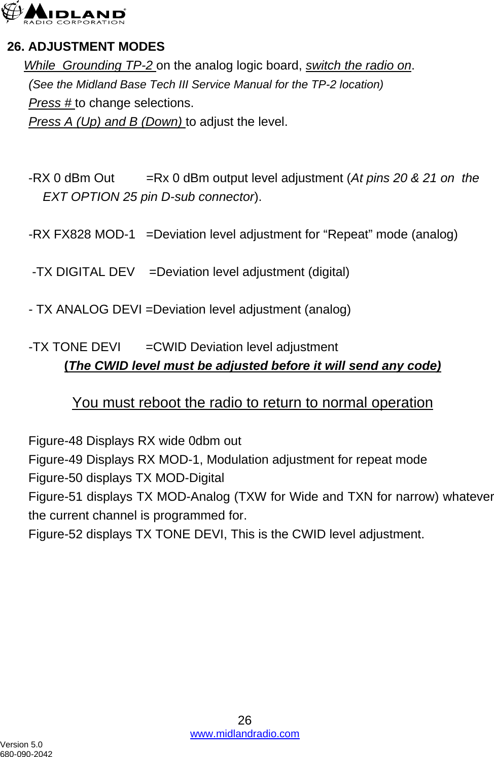  26. ADJUSTMENT MODES While  Grounding TP-2 on the analog logic board, switch the radio on.  (See the Midland Base Tech III Service Manual for the TP-2 location) Press # to change selections. Press A (Up) and B (Down) to adjust the level.   -RX 0 dBm Out         =Rx 0 dBm output level adjustment (At pins 20 &amp; 21 on  the EXT OPTION 25 pin D-sub connector).  -RX FX828 MOD-1   =Deviation level adjustment for “Repeat” mode (analog)     -TX DIGITAL DEV    =Deviation level adjustment (digital)  - TX ANALOG DEVI =Deviation level adjustment (analog)  -TX TONE DEVI       =CWID Deviation level adjustment  (The CWID level must be adjusted before it will send any code)  You must reboot the radio to return to normal operation  Figure-48 Displays RX wide 0dbm out Figure-49 Displays RX MOD-1, Modulation adjustment for repeat mode Figure-50 displays TX MOD-Digital  Figure-51 displays TX MOD-Analog (TXW for Wide and TXN for narrow) whatever the current channel is programmed for. Figure-52 displays TX TONE DEVI, This is the CWID level adjustment.  26 www.midlandradio.com Version 5.0 680-090-2042 