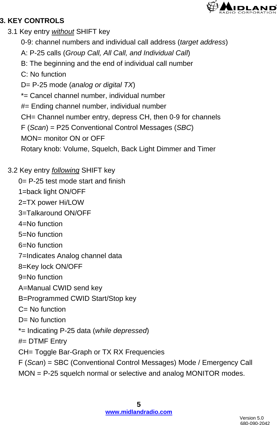  5 www.midlandradio.com3. KEY CONTROLS     3.1 Key entry without SHIFT key 0-9: channel numbers and individual call address (target address)  A: P-25 calls (Group Call, All Call, and Individual Call) B: The beginning and the end of individual call number C: No function D= P-25 mode (analog or digital TX) *= Cancel channel number, individual number #= Ending channel number, individual number CH= Channel number entry, depress CH, then 0-9 for channels  F (Scan) = P25 Conventional Control Messages (SBC) MON= monitor ON or OFF  Rotary knob: Volume, Squelch, Back Light Dimmer and Timer  3.2 Key entry following SHIFT key  0= P-25 test mode start and finish  1=back light ON/OFF 2=TX power Hi/LOW 3=Talkaround ON/OFF 4=No function  5=No function  6=No function 7=Indicates Analog channel data  8=Key lock ON/OFF  9=No function A=Manual CWID send key B=Programmed CWID Start/Stop key C= No function  D= No function *= Indicating P-25 data (while depressed) #= DTMF Entry CH= Toggle Bar-Graph or TX RX Frequencies F (Scan) = SBC (Conventional Control Messages) Mode / Emergency Call  MON = P-25 squelch normal or selective and analog MONITOR modes.                                Version 5.0     680-090-2042 