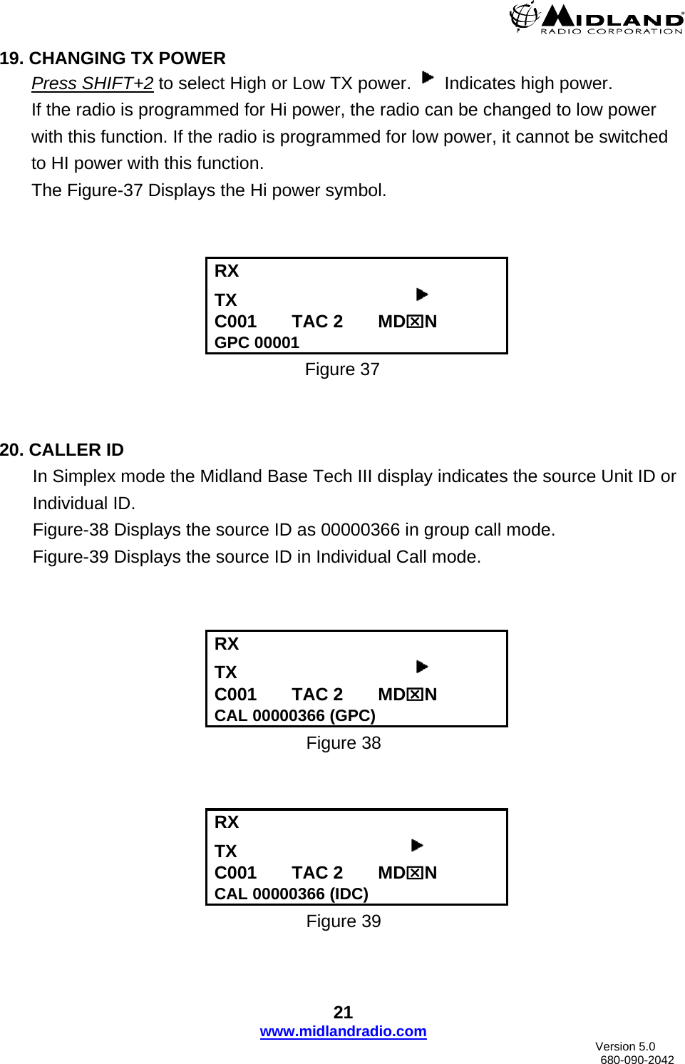  19. CHANGING TX POWER Press SHIFT+2 to select High or Low TX power.   Indicates high power.  If the radio is programmed for Hi power, the radio can be changed to low power with this function. If the radio is programmed for low power, it cannot be switched to HI power with this function. The Figure-37 Displays the Hi power symbol.    RX   TX                                     C001       TAC 2       MD⌧N GPC 00001 Figure 37   20. CALLER ID In Simplex mode the Midland Base Tech III display indicates the source Unit ID or Individual ID. Figure-38 Displays the source ID as 00000366 in group call mode. Figure-39 Displays the source ID in Individual Call mode.    RX   TX                                     C001       TAC 2       MD⌧N CAL 00000366 (GPC) Figure 38   RX  TX                                    C001       TAC 2       MD⌧N CAL 00000366 (IDC) Figure 39 21 www.midlandradio.com                               Version 5.0     680-090-2042 